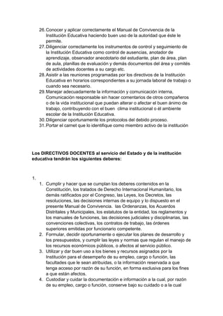 26. Conocer y aplicar correctamente el Manual de Convivencia de la Institución Educativa haciendo buen uso de la autoridad que éste le permite. 27. Diligenciar correctamente los instrumentos de control y seguimiento de la Institución Educativa como control de ausencias, anotador de aprendizaje, observador anecdotario del estudiante, plan de área, plan de aula, planillas de evaluación y demás documentos del área y comités de actividades docentes a su cargo etc. 28. Asistir a las reuniones programadas por los directivos de la Institución Educativa en horarios correspondientes a su jornada laboral de trabajo o cuando sea necesario. 29. Manejar adecuadamente la información y comunicación interna, Comunicación responsable sin hacer comentarios de otros compañeros o de la vida institucional que puedan alterar o afectar el buen ánimo de trabajo, contribuyendo con el buen clima institucional o él ambiente escolar de la Institución Educativa. 30. Diligenciar oportunamente los protocolos del debido proceso. 31. Portar el carnet que lo identifique como miembro activo de la institución Los DIRECTIVOS DOCENTES al servicio del Estado y de la institución educativa tendrán los siguientes deberes: 1. 1. Cumplir y hacer que se cumplan los deberes contenidos en la Constitución, los tratados de Derecho Internacional Humanitario, los demás ratificados por el Congreso, las Leyes, los Decretos, las resoluciones, las decisiones internas de equipo y lo dispuesto en el presente Manual de Convivencia. las Ordenanzas, los Acuerdos Distritales y Municipales, los estatutos de la entidad, los reglamentos y los manuales de funciones, las decisiones judiciales y disciplinarias, las convenciones colectivas, los contratos de trabajo, las órdenes superiores emitidas por funcionario competente. 2. Formular, decidir oportunamente o ejecutar los planes de desarrollo y los presupuestos, y cumplir las leyes y normas que regulan el manejo de los recursos económicos públicos, o afectos al servicio público. 3. Utilizar y dar buen uso a los bienes y recursos asignados por la Institución para el desempeño de su empleo, cargo o función, las facultades que le sean atribuidas, o la información reservada a que tenga acceso por razón de su función, en forma exclusiva para los fines a que están afectos. 4. Custodiar y cuidar la documentación e información a la cual, por razón de su empleo, cargo o función, conserve bajo su cuidado o a la cual  