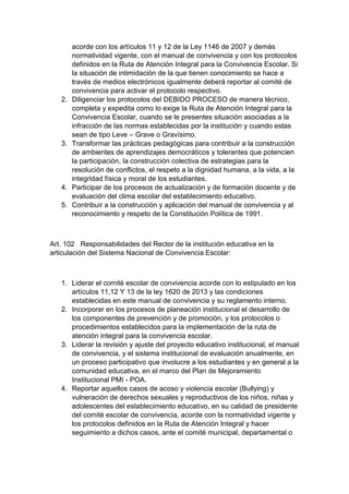 acorde con los artículos 11 y 12 de la Ley 1146 de 2007 y demás normatividad vigente, con el manual de convivencia y con los protocolos definidos en la Ruta de Atención Integral para la Convivencia Escolar. Si la situación de intimidación de la que tienen conocimiento se hace a través de medios electrónicos igualmente deberá reportar al comité de convivencia para activar el protocolo respectivo. 2. Diligenciar los protocolos del DEBIDO PROCESO de manera técnico, completa y expedita como lo exige la Ruta de Atención Integral para la Convivencia Escolar, cuando se le presentes situación asociadas a la infracción de las normas establecidas por la institución y cuando estas sean de tipo Leve – Grave o Gravísimo. 3. Transformar las prácticas pedagógicas para contribuir a la construcción de ambientes de aprendizajes democráticos y tolerantes que potencien la participación, la construcción colectiva de estrategias para la resolución de conflictos, el respeto a la dignidad humana, a la vida, a la integridad física y moral de los estudiantes. 4. Participar de los procesos de actualización y de formación docente y de evaluación del clima escolar del establecimiento educativo. 5. Contribuir a la construcción y aplicación del manual de convivencia y al reconocimiento y respeto de la Constitución Política de 1991. Art. 102 Responsabilidades del Rector de la institución educativa en la articulación del Sistema Nacional de Convivencia Escolar: 1. Liderar el comité escolar de convivencia acorde con lo estipulado en los artículos 11,12 Y 13 de la ley 1620 de 2013 y las condiciones establecidas en este manual de convivencia y su reglamento interno. 2. Incorporar en los procesos de planeación institucional el desarrollo de los componentes de prevención y de promoción, y los protocolos o procedimientos establecidos para la implementación de la ruta de atención integral para la convivencia escolar. 3. Liderar la revisión y ajuste del proyecto educativo institucional, el manual de convivencia, y el sistema institucional de evaluación anualmente, en un proceso participativo que involucre a los estudiantes y en general a la comunidad educativa, en el marco del Plan de Mejoramiento Institucional PMI - POA. 4. Reportar aquellos casos de acoso y violencia escolar (Bullying) y vulneración de derechos sexuales y reproductivos de los niños, niñas y adolescentes del establecimiento educativo, en su calidad de presidente del comité escolar de convivencia, acorde con la normatividad vigente y los protocolos definidos en la Ruta de Atención Integral y hacer seguimiento a dichos casos, ante el comité municipal, departamental o  