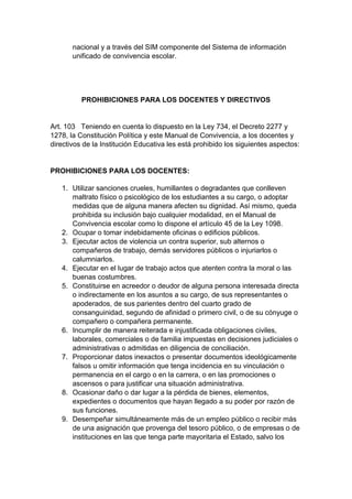 nacional y a través del SIM componente del Sistema de información unificado de convivencia escolar. PROHIBICIONES PARA LOS DOCENTES Y DIRECTIVOS Art. 103 Teniendo en cuenta lo dispuesto en la Ley 734, el Decreto 2277 y 1278, la Constitución Política y este Manual de Convivencia, a los docentes y directivos de la Institución Educativa les está prohibido los siguientes aspectos: PROHIBICIONES PARA LOS DOCENTES: 1. Utilizar sanciones crueles, humillantes o degradantes que conlleven maltrato físico o psicológico de los estudiantes a su cargo, o adoptar medidas que de alguna manera afecten su dignidad. Así mismo, queda prohibida su inclusión bajo cualquier modalidad, en el Manual de Convivencia escolar como lo dispone el artículo 45 de la Ley 1098. 2. Ocupar o tomar indebidamente oficinas o edificios públicos. 3. Ejecutar actos de violencia un contra superior, sub alternos o compañeros de trabajo, demás servidores públicos o injuriarlos o calumniarlos. 4. Ejecutar en el lugar de trabajo actos que atenten contra la moral o las buenas costumbres. 5. Constituirse en acreedor o deudor de alguna persona interesada directa o indirectamente en los asuntos a su cargo, de sus representantes o apoderados, de sus parientes dentro del cuarto grado de consanguinidad, segundo de afinidad o primero civil, o de su cónyuge o compañero o compañera permanente. 6. Incumplir de manera reiterada e injustificada obligaciones civiles, laborales, comerciales o de familia impuestas en decisiones judiciales o administrativas o admitidas en diligencia de conciliación. 7. Proporcionar datos inexactos o presentar documentos ideológicamente falsos u omitir información que tenga incidencia en su vinculación o permanencia en el cargo o en la carrera, o en las promociones o ascensos o para justificar una situación administrativa. 8. Ocasionar daño o dar lugar a la pérdida de bienes, elementos, expedientes o documentos que hayan llegado a su poder por razón de sus funciones. 9. Desempeñar simultáneamente más de un empleo público o recibir más de una asignación que provenga del tesoro público, o de empresas o de instituciones en las que tenga parte mayoritaria el Estado, salvo los  