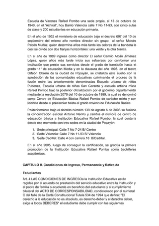 Escuela de Varones Rafael Pombo una sede propia, el 13 de octubre de 1949, en el “Achiral”, hoy Barrio Valencia calle 7 No 11-93, con cinco aulas de clase y 200 estudiantes en educación primaria. 
En el año de 1952 el ministerio de educación bajo el decreto 607 del 10 de septiembre del mismo año nombra director sin grupo al señor Moisés Pabón Muñoz, quien determina años más tarde los colores de la bandera la cual se divide con dos franjas horizontales: una verde y la otra blanca. 
En el año de 1989 ingresa como director El señor Camilo Albán Jiménez López, quien años más tarde inicia sus esfuerzos por conformar una Institución que preste sus servicios desde el grado de transición hasta el grado 11° de educación Media y en la clausura del año 1998, en el teatro Orfeón Obrero de la ciudad de Popayán, se cristaliza este sueño con la aprobación de las comunidades educativas culminando el proceso de la fusión entre las anteriormente denominadas Escuela urbana de niñas Pubenza, Escuela urbana de niñas San Gerardo y escuela urbana mixta Rafael Pombo bajo la posterior oficialización por el gobierno departamental mediante la resolución 2070 del 10 de octubre de 1999, la cual se denominó como Centro de Educación Básica Rafael Pombo de carácter mixto y con licencia desde el preescolar hasta el grado noveno de Educación Básica. 
Posteriormente bajo el decreto número 139 de agosto 6 de 2003 se fusiona la concentración escolar Antonio Nariño y cambia el nombre de centro de educación básica a Institución Educativa Rafael Pombo, la cual contaría desde ese momento con tres sedes en la ciudad de Popayán: 
1. Sede principal: Calle 7 No 7-24 B/ Centro 
2. Sede Valencia: Calle 7 No 11-93 B/ Valencia 
3. Sede Cadillal: Calle 4 con carrera 16 B/Cadillal. 
En el año 2005, luego de conseguir la certificación, se gradúa la primera promoción de la Institución Educativa Rafael Pombo como bachilleres académicos. 
CAPÍTULO II. Condiciones de Ingreso, Permanencia y Retiro de Estudiantes 
Art. 4 LAS CONDICIONES DE INGRESOa la Institución Educativa están regidas por el acuerdo de prestación del servicio educativo entre la Institución y el padre de familia o acudiente en beneficio del estudiante y al cumplimiento bilateral del ACTO DE CORRESPONSABILIDAD, condicionado por el numeral C del fallo de la Corte Constitucional Tutela 534 de 1994 que define: "El derecho a la educación no es absoluto, es derecho-deber y el derecho deber, exige a todos DEBERES" el estudiante debe cumplir con las siguientes  