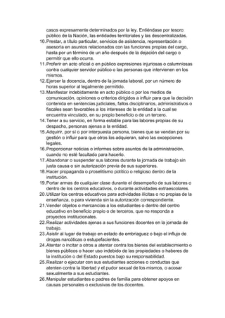 casos expresamente determinados por la ley. Entiéndase por tesoro público de la Nación, las entidades territoriales y las descentralizadas. 10. Prestar, a título particular, servicios de asistencia, representación o asesoría en asuntos relacionados con las funciones propias del cargo, hasta por un término de un año después de la dejación del cargo o permitir que ello ocurra. 11. Proferir en acto oficial o en público expresiones injuriosas o calumniosas contra cualquier servidor público o las personas que intervienen en los mismos. 12. Ejercer la docencia, dentro de la jornada laboral, por un número de horas superior al legalmente permitido. 13. Manifestar indebidamente en acto público o por los medios de comunicación, opiniones o criterios dirigidos a influir para que la decisión contenida en sentencias judiciales, fallos disciplinarios, administrativos o fiscales sean favorables a los intereses de la entidad a la cual se encuentra vinculado, en su propio beneficio o de un tercero. 14. Tener a su servicio, en forma estable para las labores propias de su despacho, personas ajenas a la entidad. 15. Adquirir, por sí o por interpuesta persona, bienes que se vendan por su gestión o influir para que otros los adquieran, salvo las excepciones legales. 16. Proporcionar noticias o informes sobre asuntos de la administración, cuando no esté facultado para hacerlo. 17. Abandonar o suspender sus labores durante la jornada de trabajo sin justa causa o sin autorización previa de sus superiores. 18. Hacer propaganda o proselitismo político o religioso dentro de la institución. 19. Portar armas de cualquier clase durante el desempeño de sus labores o dentro de los centros educativos, o durante actividades extraescolares. 20. Utilizar los centros educativos para actividades ilícitas o no propias de la enseñanza, o para vivienda sin la autorización correspondiente. 21. Vender objetos o mercancías a los estudiantes o dentro del centro educativo en beneficio propio o de terceros, que no responda a proyectos institucionales. 22. Realizar actividades ajenas a sus funciones docentes en la jornada de trabajo. 23. Asistir al lugar de trabajo en estado de embriaguez o bajo el influjo de drogas narcóticas o estupefacientes. 24. Atentar o incitar a otros a atentar contra los bienes del establecimiento o bienes públicos o hacer uso indebido de las propiedades o haberes de la institución o del Estado puestos bajo su responsabilidad. 25. Realizar o ejecutar con sus estudiantes acciones o conductas que atenten contra la libertad y el pudor sexual de los mismos, o acosar sexualmente a sus estudiantes. 26. Manipular estudiantes o padres de familia para obtener apoyos en causas personales o exclusivas de los docentes.  