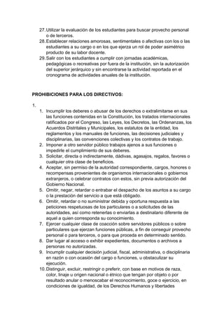 27. Utilizar la evaluación de los estudiantes para buscar provecho personal o de terceros. 28. Establecer relaciones amorosas, sentimentales o afectivas con los o las estudiantes a su cargo o en los que ejerza un rol de poder asimétrico producto de su labor docente. 29. Salir con los estudiantes a cumplir con jornadas académicas, pedagógicas o recreativas por fuera de la institución, sin la autorización del superior jerárquico y sin encontrarse la actividad reportada en el cronograma de actividades anuales de la institución. PROHIBICIONES PARA LOS DIRECTIVOS: 1. 1. Incumplir los deberes o abusar de los derechos o extralimitarse en sus las funciones contenidas en la Constitución, los tratados internacionales ratificados por el Congreso, las Leyes, los Decretos, las Ordenanzas, los Acuerdos Distritales y Municipales, los estatutos de la entidad, los reglamentos y los manuales de funciones, las decisiones judiciales y disciplinarias, las convenciones colectivas y los contratos de trabajo. 2. Imponer a otro servidor público trabajos ajenos a sus funciones o impedirle el cumplimiento de sus deberes. 3. Solicitar, directa o indirectamente, dádivas, agasajos, regalos, favores o cualquier otra clase de beneficios. 4. Aceptar, sin permiso de la autoridad correspondiente, cargos, honores o recompensas provenientes de organismos internacionales o gobiernos extranjeros, o celebrar contratos con estos, sin previa autorización del Gobierno Nacional. 5. Omitir, negar, retardar o entrabar el despacho de los asuntos a su cargo o la prestación del servicio a que está obligado. 6. Omitir, retardar o no suministrar debida y oportuna respuesta a las peticiones respetuosas de los particulares o a solicitudes de las autoridades, así como retenerlas o enviarlas a destinatario diferente de aquel a quien corresponda su conocimiento. 7. Ejercer cualquier clase de coacción sobre servidores públicos o sobre particulares que ejerzan funciones públicas, a fin de conseguir provecho personal o para terceros, o para que proceda en determinado sentido. 8. Dar lugar al acceso o exhibir expedientes, documentos o archivos a personas no autorizadas. 9. Incumplir cualquier decisión judicial, fiscal, administrativa, o disciplinaria en razón o con ocasión del cargo o funciones, u obstaculizar su ejecución. 10. Distinguir, excluir, restringir o preferir, con base en motivos de raza, color, linaje u origen nacional o étnico que tengan por objeto o por resultado anular o menoscabar el reconocimiento, goce o ejercicio, en condiciones de igualdad, de los Derechos Humanos y libertades  