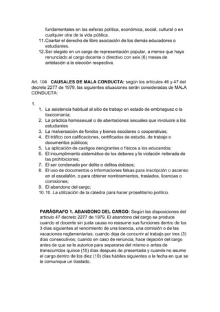 fundamentales en las esferas política, económica, social, cultural o en cualquier otra de la vida pública. 11. Coartar el derecho de libre asociación de los demás educadores o estudiantes. 12. Ser elegido en un cargo de representación popular, a menos que haya renunciado al cargo docente o directivo con seis (6) meses de antelación a la elección respectiva. Art. 104 CAUSALES DE MALA CONDUCTA: según los artículos 46 y 47 del decreto 2277 de 1979, las siguientes situaciones serán consideradas de MALA CONDUCTA: 1. 1. La asistencia habitual al sitio de trabajo en estado de embriaguez o la toxicomanía; 2. La práctica homosexual o de aberraciones sexuales que involucre a los estudiantes 3. La malversación de fondos y bienes escolares o cooperativas; 4. El tráfico con calificaciones, certificados de estudio, de trabajo o documentos públicos; 5. La aplicación de castigos denigrantes o físicos a los educandos; 6. El incumplimiento sistemático de los deberes y la violación reiterada de las prohibiciones; 7. El ser condenado por delito o delitos dolosos; 8. El uso de documentos o informaciones falsas para inscripción o ascenso en el escalafón, o para obtener nombramientos, traslados, licencias o comisiones; 9. El abandono del cargo; 10. 10. La utilización de la cátedra para hacer proselitismo político. PARÁGRAFO 1. ABANDONO DEL CARGO: Según las disposiciones del articulo 47 decreto 2277 de 1979. El abandono del cargo se produce cuando el docente sin justa causa no reasume sus funciones dentro de los 3 días siguientes al vencimiento de una licencia, una comisión o de las vacaciones reglamentarias; cuando deja de concurrir al trabajo por tres (3) días consecutivos; cuando en caso de renuncia, hace dejación del cargo antes de que se le autorice para separarse del mismo o antes de transcurridos quince (15) días después de presentada y cuando no asume el cargo dentro de los diez (10) días hábiles siguientes a la fecha en que se le comunique un traslado.  