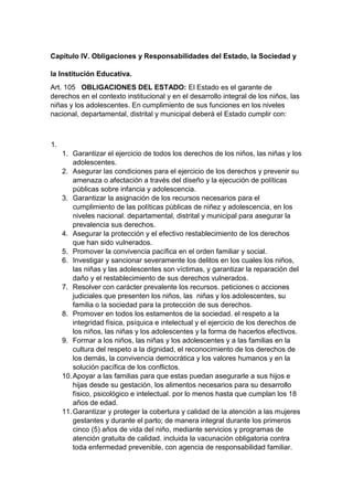 Capítulo IV. Obligaciones y Responsabilidades del Estado, la Sociedad y la Institución Educativa. Art. 105 OBLIGACIONES DEL ESTADO: El Estado es el garante de derechos en el contexto institucional y en el desarrollo integral de los niños, las niñas y los adolescentes. En cumplimiento de sus funciones en los niveles nacional, departamental, distrital y municipal deberá el Estado cumplir con: 1. 1. Garantizar el ejercicio de todos los derechos de los niños, las niñas y los adolescentes. 2. Asegurar las condiciones para el ejercicio de los derechos y prevenir su amenaza o afectación a través del diseño y la ejecución de políticas públicas sobre infancia y adolescencia. 3. Garantizar la asignación de los recursos necesarios para el cumplimiento de las políticas públicas de niñez y adolescencia, en los niveles nacional. departamental, distrital y municipal para asegurar la prevalencia sus derechos. 4. Asegurar la protección y el efectivo restablecimiento de los derechos que han sido vulnerados. 5. Promover la convivencia pacífica en el orden familiar y social. 6. Investigar y sancionar severamente los delitos en los cuales los niños, las niñas y las adolescentes son víctimas, y garantizar la reparación del daño y el restablecimiento de sus derechos vulnerados. 7. Resolver con carácter prevalente los recursos. peticiones o acciones judiciales que presenten los niños, las niñas y los adolescentes, su familia o la sociedad para la protección de sus derechos. 8. Promover en todos los estamentos de la sociedad. el respeto a la integridad física, psíquica e intelectual y el ejercicio de los derechos de los niños, las niñas y los adolescentes y la forma de hacerlos efectivos. 9. Formar a los niños, las niñas y los adolescentes y a las familias en la cultura del respeto a la dignidad, el reconocimiento de los derechos de los demás, la convivencia democrática y los valores humanos y en la solución pacífica de los conflictos. 10. Apoyar a las familias para que estas puedan asegurarle a sus hijos e hijas desde su gestación, los alimentos necesarios para su desarrollo físico, psicológico e intelectual. por lo menos hasta que cumplan los 18 años de edad. 11. Garantizar y proteger la cobertura y calidad de la atención a las mujeres gestantes y durante el parto; de manera integral durante los primeros cinco (5) años de vida del niño, mediante servicios y programas de atención gratuita de calidad. incluida la vacunación obligatoria contra toda enfermedad prevenible, con agencia de responsabilidad familiar.  