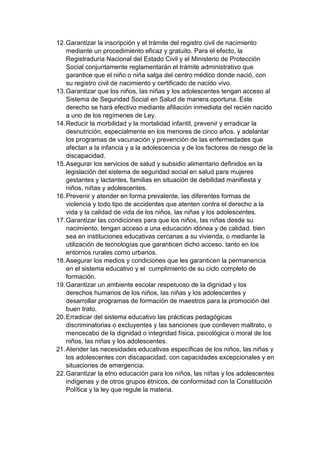 12. Garantizar la inscripción y el trámite del registro civil de nacimiento mediante un procedimiento eficaz y gratuito. Para el efecto, la Registraduría Nacional del Estado Civil y el Ministerio de Protección Social conjuntamente reglamentarán el trámite administrativo que garantice que el niño o niña salga del centro médico donde nació, con su registro civil de nacimiento y certificado de nacido vivo. 13. Garantizar que los niños, las niñas y los adolescentes tengan acceso al Sistema de Seguridad Social en Salud de manera oportuna. Este derecho se hará efectivo mediante afiliación inmediata del recién nacido a uno de los regímenes de Ley. 14. Reducir la morbilidad y la mortalidad infantil, prevenir y erradicar la desnutrición, especialmente en los menores de cinco años. y adelantar los programas de vacunación y prevención de las enfermedades que afectan a la infancia y a la adolescencia y de los factores de riesgo de la discapacidad. 15. Asegurar los servicios de salud y subsidio alimentario definidos en la legislación del sistema de seguridad social en salud para mujeres gestantes y lactantes, familias en situación de debilidad manifiesta y niños, niñas y adolescentes. 16. Prevenir y atender en forma prevalente, las diferentes formas de violencia y todo tipo de accidentes que atenten contra el derecho a la vida y la calidad de vida de los niños, las niñas y los adolescentes. 17. Garantizar las condiciones para que los niños, las niñas desde su nacimiento, tengan acceso a una educación idónea y de calidad. bien sea en instituciones educativas cercanas a su vivienda, o mediante la utilización de tecnologías que garanticen dicho acceso. tanto en los entornos rurales como urbanos. 18. Asegurar los medios y condiciones que les garanticen la permanencia en el sistema educativo y el cumplimiento de su ciclo completo de formación. 19. Garantizar un ambiente escolar respetuoso de la dignidad y los derechos humanos de los niños, las niñas y los adolescentes y desarrollar programas de formación de maestros para la promoción del buen trato. 20. Erradicar del sistema educativo las prácticas pedagógicas discriminatorias o excluyentes y las sanciones que conlleven maltrato, o menoscabo de la dignidad o integridad física, psicológica o moral de los niños, las niñas y los adolescentes. 21. Atender las necesidades educativas específicas de los niños, las niñas y los adolescentes con discapacidad, con capacidades excepcionales y en situaciones de emergencia. 22. Garantizar la etno educación para los niños, las niñas y los adolescentes indígenas y de otros grupos étnicos, de conformidad con la Constitución Política y la ley que regule la materia.  