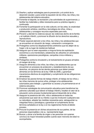 23. Diseñar y aplicar estrategias para la prevención y el control de la deserción escolar y para evitar la expulsión de los niños, las niñas y los adolescentes del sistema educativo. 24. Fomentar el deporte, la recreación y las actividades de supervivencia, y facilitar los materiales y útiles necesarios para su práctica regular y continuada. 25. Fomentar la participación en la vida cultural y en las artes, la creatividad y producción artística, científica y tecnológica de niños, niñas y adolescentes y consagrar recursos especiales para esto. 26. Prevenir y atender la violencia sexual, las violencias dentro de la familia y el maltrato infantil, y promover la difusión de los derechos sexuales y reproductivos. 27. Prestar especial atención a los niños, las niñas y los adolescentes que se encuentren en situación de riesgo, vulneración o emergencia. 28. Protegerlos contra los desplazamientos arbitrarios que los alejen de su hogar o de su lugar de residencia habitual. 29. Asegurar que no sean expuestos a ninguna forma de explotación económica o a la mendicidad y abstenerse de utilizarlos en actividades militares, operaciones psicológicas, campañas cívico-militares y similares. 30. Protegerlos contra la vinculación y el reclutamiento en grupos armados al margen de la ley. 31. Asegurar alimentos a los niños, las niñas y los adolescentes que se encuentren en procesos de protección y restablecimiento de sus derechos, sin perjuicio de las demás personas que deben prestar alimentos en los términos de la ley 1098 de 2006, y garantizar mecanismos efectivos de exigibilidad y cumplimiento de las obligaciones alimentarias. 32. Erradicar las peores formas de trabajo infantil, el trabajo de los niños y las niñas menores de quince años, proteger a los adolescentes autorizados para trabajar, y garantizar su acceso y la permanencia en el sistema educativo. 33. Promover estrategias de comunicación educativa para transformar los patrones culturales que toleran el trabajo infantil y resaltar el valor de la educación como proceso fundamental para el desarrollo de la niñez. 34. Asegurar la presencia del niño, niña o adolescente en todas las actuaciones que sean de su interés o que los involucren cualquiera sea su naturaleza, adoptar las medidas necesarias para. salvaguardar su integridad física y psicológica y garantizar el cumplimiento de los términos señalados en la ley o en los reglamentos frente al debido proceso. 35. Procurar la presencia en dichas actuaciones de sus padres, de las personas responsables o de su representante legal. 36. Buscar y ubicar a la familia de origen o las personas con quienes conviva a la mayor brevedad posible cuando sean menores de edad no acompañados.  