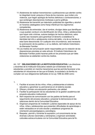 11. Abstenerse de realizar transmisiones o publicaciones que atenten contra la integridad moral, psíquica o física de los menores, que inciten a la violencia, que hagan apología de hechos delictivos o contravenciones, o que contengan descripciones morbosas o porno gráficas. 12. Abstenerse de transmitir por televisión publicidad de cigarrillos y alcohol en horarios catalogados como franja infantil por los organismos competentes. 13. Abstenerse de entrevistar, dar el nombre, divulgar datos que identifiquen o que puedan conducir a la identificación de niños, niñas y adolescentes que hayan sido víctimas, autores testigos de hechos delictivos, salvo cuando sea necesario para garantizar el derecho a establecer la identidad del niño o adolescente víctima del delito, o la de su familia si esta fuere desconocida. En cualquier otra circunstancia, será necesaria la autorización de los padres o, en su defecto, del Instituto Colombiano de Bienestar Familiar. 14. Los medios de comunicación serán responsables por la violación de las disposiciones previstas en este artículo. El Instituto Colombiano de Bienestar Familiar podrá hacerse parte en los procesos que por tales violaciones se adelanten contra los medios. Art. 107 OBLIGACIONES DE LA INSTITUCION EDUCATIVA: Los directivos y docentes de la Institución Educativa velarán por el bienestar de los estudiantes y pondrán en marcha mecanismos que les permita favorecer a los estudiantes en situaciones en las que el Estado, la sociedad o la familia no cumplan con sus obligaciones tipificadas en la Ley 1098 de 2006 como: 1. 1. Facilitar el acceso de los niños, niñas y adolescentes al sistema educativo y garantizar su permanencia en el sistema escolar. 2. Ofrecer y brindar una educación pertinente y de calidad. 3. Facilitar la participación de los estudiantes en la gestión académica del proyecto educativo institucional. 4. Abrir espacios de comunicación con los padres de familia para el seguimiento del proceso educativo y propiciar la democracia en las relaciones dentro de la Comunidad Educativa. 5. Organizar programas de nivelación y planes especiales de apoyo de los niños, niñas y adolescentes que presenten dificultades de aprendizaje o estén retrasados en el ciclo escolar y establecer programas de orientación psicopedagógica y psicológica. 6. Respetar, permitir y fomentar la expresión y el conocimiento de las diversas culturas nacionales y extranjeras y organizar actividades culturales extracurriculares con la Comunidad Educativa para tal fin.  