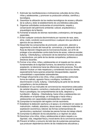 7. Estimular las manifestaciones e inclinaciones culturales de los niños, niñas y adolescentes, y promover su producción artística, científica y tecnológica. 8. Garantizar la utilización de los medios tecnológicos de acceso y difusión de la cultura y dotar al establecimiento de una biblioteca adecuada. 9. Organizar actividades conducentes al conocimiento, respeto y conservación del patrimonio ambiental, cultural, arquitectónico y arqueológico de la Nación. 10. Fomentar el estudio de idiomas nacionales y extranjeros y de lenguajes especiales. 11. Evitar cualquier conducta discriminatoria por razones de raza, sexo, etnia, credo, condición socio-económica o cualquier otra que afecte el ejercicio de sus derechos. 12. Desarrollar los componentes de promoción, prevención, atención y seguimiento a través del manual de convivencia, y la aplicación de la Ruta de Atención Integral para la Convivencia Escolar, con el fin de proteger a los estudiantes contra toda forma de acoso, violencia escolar, bullying - Ciberbullying y vulneración de los derechos humanos sexuales y reproductivos, por parte de los demás compañeros, profesores o directivos docentes. 13. Formar a los niños, niñas y adolescentes en el respeto por los valores fundamentales de la dignidad humana, los derechos humanos, la aceptación, la tolerancia hacia las diferencias entre personas. Para ello deberán inculcar un trato respetuoso y considerado hacia los demás, especialmente hacia quienes presentan discapacidades, especial vulnerabilidad o capacidades sobresalientes. 14. Proteger eficazmente a los niños, niñas y adolescentes contra toda forma de maltrato, agresión física o sicológica, humillación, discriminación o burla, bullying - Ciberbullying de parte de los demás compañeros y de los profesores. 15. Establecer en sus manuales de convivencia los mecanismos adecuados de carácter disuasivo, correctivo y reeducativo, para impedir la agresión física o psicológica, los comportamientos de burla, desprecio y humillación – Bullying – Ciberbullying, hacia niños y adolescentes con dificultades en el aprendizaje, en el lenguaje o hacia niños y adolescentes con capacidades sobresalientes o especiales. 16. Comprobar la inscripción del registro civil de nacimiento. 17. Establecer la detección oportuna y el apoyo y la orientación en casos de malnutrición, maltrato, abandono, abuso sexual, violencia intrafamiliar, y explotación económica y laboral, las formas contemporáneas de servidumbre y esclavitud, incluidas las peores formas de trabajo infantil. 18. Comprobar la afiliación de los estudiantes a un régimen de salud. 19. Garantizar a los niños, niñas y adolescentes el pleno respeto a su dignidad, vida, integridad física y moral dentro de la convivencia escolar. 20. Prevenir el tráfico y consumo de todo tipo de sustancias psicoactivas que producen dependencia dentro de las instalaciones educativas y  