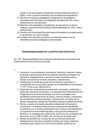 solicitar a las autoridades competentes acciones efectivas contra el tráfico, venta y consumo alrededor de las instalaciones educativas. 21. Coordinar los apoyos pedagógicos, terapéuticos y tecnológicos necesarios para el acceso y la integración educativa del niño, niña o adolescente con discapacidad. 22. Reportar a las autoridades competentes, las situaciones de abuso, maltrato o peores formas de trabajo infantil detectadas en niños, niñas y adolescentes. 23. Orientar a la Comunidad Educativa para la formación en la salud sexual y reproductiva y la vida en pareja. 24. Fortalecer las escuelas de padres y el desarrollo efectivo de los diferentes proyectos pedagógicos transversales. RESPONSABILIDADES DE LA INSTITUCION EDUCATIVA Art. 108 Responsabilidades de la institución educativa en la articulación del Sistema Nacional de Convivencia Escolar: 1. 1. Garantizar a sus estudiantes, educadores, directivos, docentes, padres de familia y demás personal de la institución educativa el respeto a la dignidad e integridad física y moral en el marco de la convivencia escolar, los derechos humanos, sexuales y reproductivos. 2. Implementar el comité de escolar de convivencia y garantizar el cumplimiento de sus funciones acorde con lo estipulado en los artículos 11,12 Y 13 de la Ley 1620 de 2013. 3. Desarrollar los componentes de prevención, promoción y protección a través del manual de convivencia, y la aplicación de la Ruta de Atención Integral para la Convivencia Escolar, con el fin de proteger a los estudiantes contra toda forma de acoso, violencia escolar y vulneración de los derechos humanos sexuales y reproductivos, por parte de los demás compañeros, profesores, directivos docentes o padres de familia. 4. Revisar y ajustar el proyecto educativo institucional, el manual de convivencia, y el sistema institucional de evaluación de estudiantes anualmente, en un proceso participativo que involucre a los estudiantes y en general a la comunidad educativa, a la luz de los enfoques de derechos, de competencias y diferencial, acorde con la Ley General de Educación, la Ley 1098 de 2006 y las normas que las desarrollan. 5. Revisar anualmente las condiciones de convivencia escolar del establecimiento educativo e identificar factores de riesgo y factores protectores que incidan en la convivencia escolar, protección de  