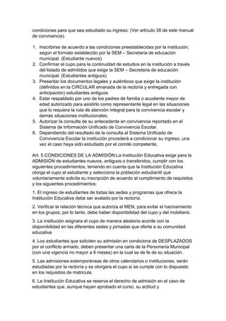 condiciones para que sea estudiado su ingreso: (Ver artículo 38 de este manual de convivencia). 
1. Inscribirse de acuerdo a las condiciones preestablecidas por la institución, según el formato establecido por la SEM – Secretaria de educación municipal. (Estudiante nuevos) 
2. Confirmar el cupo para la continuidad de estudios en la institución a través del listado de admitidos que exige la SEM – Secretaria de educación municipal. (Estudiantes antiguos) 
3. Presentar los documentos legales y auténticos que exige la institución (definidos en la CIRCULAR emanada de la rectoría y entregada con anticipación) estudiantes antiguos 
4. Estar respaldado por uno de los padres de familia o acudiente mayor de edad autorizado para asistirlo como representante legal en las situaciones que lo requiera la ruta de atención integral para la convivencia escolar y demás situaciones institucionales. 
5. Autorizar la consulta de su antecedente en convivencia reportado en el Sistema de Información Unificado de Convivencia Escolar. 
6. Dependiendo del resultado de la consulta al Sistema Unificado de Convivencia Escolar la institución procederá a condicionar su ingreso, una vez el caso haya sido estudiado por el comité competente. 
Art. 5 CONDICIONES DE LA ADMISIÓN:La Institución Educativa exige para la ADMISIÓN de estudiantes nuevos, antiguos o transferidos, cumplir con los siguientes procedimientos, teniendo en cuenta que la Institución Educativa otorga el cupo al estudiante y selecciona la población estudiantil que voluntariamente solicita su inscripción de acuerdo al cumplimiento de requisitos y los siguientes procedimientos: 
1. El ingreso de estudiantes de todas las sedes y programas que ofrece la Institución Educativa debe ser avalado por la rectoría. 
2. Verificar la relación técnica que autoriza el MEN, para evitar el hacinamiento en los grupos; por lo tanto, debe haber disponibilidad del cupo y del mobiliario. 
3. La institución asignara el cupo de manera aleatoria acorde con la disponibilidad en las diferentes sedes y jornadas que oferta a su comunidad educativa 
4. Los estudiantes que soliciten su admisión en condiciona de DESPLAZADOS por el conflicto armado, deben presentar una carta de la Personería Municipal (con una vigencia no mayor a 6 meses) en la cual se de fe de su situación. 
5. Las admisiones extemporáneas de otros calendarios o instituciones, serán estudiadas por la rectoría y se otorgara el cupo si se cumple con lo dispuesto en los requisitos de matricula. 
6. La Institución Educativa se reserva el derecho de admisión en el caso de estudiantes que, aunque hayan aprobado el curso, su actitud y  