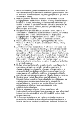 2. Dar los lineamientos; y orientaciones en la utilización de indicadores de convivencia escolar que visibilicen los problemas y potencialicen la toma de decisiones en relación con los proyectos y programas de qué trata el artículo 15 de esta ley. 3. Producir y distribuir materiales educativos para identificar y utilizar pedagógicamente las situaciones de acoso escolar y violencia escolar, a través de su análisis, reflexiones y discusiones entre estudiantes, que orienten su manejo en los establecimientos educativos en el marco del ejercicio de los derechos humanos, sexuales y reproductivos y de la formación para la ciudadanía. 4. Incorporar en los procesos de autoevaluación o en los procesos de certificación de calidad de los establecimientos educativos, las variables asociadas a clima escolar, y a la implementación de proyectos pedagógicos para la mitigación de la violencia y acoso escolar, y la educación para la sexualidad, como un criterio de evaluación. 5. Diseñar, administrar y realizar los reportes periódicos del Sistema Unificado de Información de Convivencia Escolar, definido por la ley 1620 en su artículo 28. 6. Asistir técnicamente a las secretarías de educación certificadas, para que adelanten procesos de actualización y de formación docente sobre temáticas relacionadas con la promoción de la convivencia escolar, la resolución de conflictos escolares, el ejercicio de los derechos humanos, la promoción de los derechos sexuales y reproductivos, el desarrollo de competencias ciudadanas y el fomento de estilos de vida saludable para la prevención y mitigación del acoso y la violencia escolar, que se incluirán anualmente en los planes operativos de los planes territoriales de formación docente. 7. Realizar asistencia técnica a los entes territoriales para el desarrollo de acciones de promoción, prevención, atención y seguimiento de situaciones de convivencia escolar establecer guías generales en la construcción de líneas de bases e indicadores sobre la convivencia escolar que no solo visibilice los problemas sino que potencialice los proyectos y programas que promueven la vida y los derechos humanos. 8. Coordinar con el Instituto Colombiano para la Evaluación de la Educación la incorporación en las pruebas Saber los módulos para las evaluaciones de, competencias ciudadanas. La aplicación irá acompañada de un instrumento que permita obtener información adicional acerca del clima y la convivencia escolar en los establecimientos educativos. 9. Gestionar alianzas con el sector privado para el apoyo a la implementación de las políticas y los programas a que hace referencia el inciso primero del artículo 20 de la ley 1620 de 2013, en favor de la convivencia escolar. 10. 10. Promover conjuntamente con instituciones de alcance nacional convocatorias orientadas al desarrollo de investigación aplicada en el tema de convivencia escolar y formación para el ejercicio de derechos  