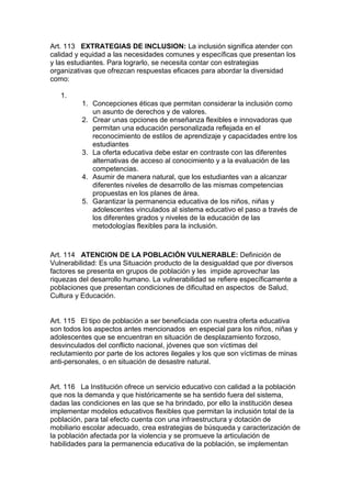 Art. 113 EXTRATEGIAS DE INCLUSION: La inclusión significa atender con calidad y equidad a las necesidades comunes y específicas que presentan los y las estudiantes. Para lograrlo, se necesita contar con estrategias organizativas que ofrezcan respuestas eficaces para abordar la diversidad como: 
1. 
1. Concepciones éticas que permitan considerar la inclusión como un asunto de derechos y de valores. 
2. Crear unas opciones de enseñanza flexibles e innovadoras que permitan una educación personalizada reflejada en el reconocimiento de estilos de aprendizaje y capacidades entre los estudiantes 
3. La oferta educativa debe estar en contraste con las diferentes alternativas de acceso al conocimiento y a la evaluación de las competencias. 
4. Asumir de manera natural, que los estudiantes van a alcanzar diferentes niveles de desarrollo de las mismas competencias propuestas en los planes de área. 
5. Garantizar la permanencia educativa de los niños, niñas y adolescentes vinculados al sistema educativo el paso a través de los diferentes grados y niveles de la educación de las metodologías flexibles para la inclusión. 
Art. 114 ATENCION DE LA POBLACIÓN VULNERABLE: Definición de Vulnerabilidad: Es una Situación producto de la desigualdad que por diversos factores se presenta en grupos de población y les impide aprovechar las riquezas del desarrollo humano. La vulnerabilidad se refiere específicamente a poblaciones que presentan condiciones de dificultad en aspectos de Salud, Cultura y Educación. 
Art. 115 El tipo de población a ser beneficiada con nuestra oferta educativa son todos los aspectos antes mencionados en especial para los niños, niñas y adolescentes que se encuentran en situación de desplazamiento forzoso, desvinculados del conflicto nacional, jóvenes que son víctimas del reclutamiento por parte de los actores ilegales y los que son víctimas de minas anti-personales, o en situación de desastre natural. 
Art. 116 La Institución ofrece un servicio educativo con calidad a la población que nos la demanda y que históricamente se ha sentido fuera del sistema, dadas las condiciones en las que se ha brindado, por ello la institución desea implementar modelos educativos flexibles que permitan la inclusión total de la población, para tal efecto cuenta con una infraestructura y dotación de mobiliario escolar adecuado, crea estrategias de búsqueda y caracterización de la población afectada por la violencia y se promueve la articulación de habilidades para la permanencia educativa de la población, se implementan  
