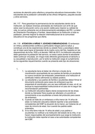 acciones de atención psico afectiva y proyectos educativos transversales. A los estudiantes de la población vulnerable se les ofrece refrigerios, paquete escolar y otros servicios. 
Art. 117 Para garantizar la permanencia de los estudiantes dentro de la institución, se realizan diversas actividades de motivación con el fin de que estos vean la educación como una opción viable para mejorar su calidad de vida, la cual es coherente con el direccionamiento estratégico del PEI. La labor de Orientación Psicológica y Familiar, desarrollada en la institución a toda su población, permite mejorar la relación interinstitucional de la comunidad educativa en los programas que oferta. 
Art. 118 ATENCION A NIÑAS Y JOVENES EMBARAZADAS: El embarazo en niñas y adolescentes conlleva a particulares riesgos para la salud, y constituye una de las experiencias donde su estado físico y psicológico debe ser el mejor para lograr el bienestar de la madre como del hijo, basados en las disposiciones de la ley 1620 y el decreto 1965 de 2013, la institución educativa debe garantizar la prestación del servicio, en estos casos donde la estudiante debe continuar vinculada, sin ningún trato diferente garantizando el derecho a su sexualidad y reproducción, por lo tanto la institución exige el cumplimiento de los siguientes requerimientos cuando se presente este tipo de situaciones: 
1. 
1. La estudiante tiene el deber de informar a través de la coordinación acompañada de sus padres de familia y/o acudiente su nueva condición de embazada, presentando a la institución el certificado médico afirmando su estado positivo. 
2. La estudiante y sus padres de familia o acudientes deben firmar el documento (protocolo para casos de embarazo) que les presentará el coordinador una vez sea notificado el caso, en él, se excluye la responsabilidad institucional en el caso de no seguir las recomendación pertinentes 
3. La institución educativa dejara claras excepciones de las áreas donde su bienestar físico pueda ser afectado y lo pondrá en conocimiento a sus acudientes a través del protocolo para casos de embarazo. 
4. Cuando se trate de un embarazo a niña menor de 14 años de edad, la institución educativa deberá reportar a las autoridades competentes del ICBF la situación de la menor, por tratarse de un caso de minoría de edad. Aun cuando los padres estén enterados. 
5. Si la niña tiene más de 14 años de edad y sus padres o acudientes no notifican a la institución del estado de la niña, ni se hacen responsables del acompañamiento que exige la institución, la institución debe reportar el caso a las autoridades competentes del ICBF.  