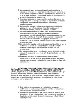 6. La autorización para la desescolarización de la estudiante en estado de embarazo y/ o lactancia es determinación exclusiva de la estudiante y/o padre de familia o recomendación del médico, la cual se debe presentar a la institución por escrito para su estudio en el comité escolar de convivencia. 
7. Cuando una estudiante presente síntomas de embarazo de alto riesgo o cuando se acerque el tiempo de la gestación, esta debe acogerse al procedimiento de atención a estudiantes desescolarizados. 
8. La institución procurará brindar acompañamiento psicológico y pedagógico a la niña o adolescente embarazada cuando por razones obvias de su estado se considere necesario. 
9. La estudiante en embarazo para la clase de educación física, recreación y deporte, las áreas técnicas y su respectiva especialidad, no realizará actividades propias de estas áreas que le impidan o limiten el desarrollo de las mismas; pero deberán realizar todas las actividades pedagógicas académicas (investigaciones, consultas, talleres, evaluaciones, sustentaciones orales o escritas). 
10. La estudiante no podrá asistir a clases con su hijo o hija, ya que la institución no cuenta con las condiciones para atender a los lactantes, además para evitar perturbar el orden con sus compañeros. 
11. Es responsabilidad legal y moral de los padres de familia y de la estudiante procurar el buen desarrollo de gestación del que está por nacer. 
12. Durante la lactancia, la estudiante tiene derecho a dar alimentación a su hijo o hija. Los padres de familia o acudientes deberán acordar con la institución, los horarios durante el período de lactancia. 
Art. 119 ATENCION A ESTUDIANTES POR CONSUMO DE SUSTANCIAS PSICOACTIVAS, BEBIDAS EMBRIAGANTES Y DROGAS AUDITIVAS Y VISUALES (DROGAS ELECTRONICAS): Los niños, niñas y adolescentes que asisten a la institución educativa serán considerados como población vulnerable ante cualquiera de estos tópicos sociales que se encuentran a su alcance, por lo tanto la institución procederá en cualquiera de estos casos, teniendo en cuenta lo siguiente: 
1. 
1. Está totalmente prohibido por la institución el consumo y distribución de sustancias psicoactivas, bebidas embriagantes y drogas digitales auditivas o visuales. 
2. Quienes consuman este tipo de sustancias serán considerados estudiantes de alta vulnerabilidad y sus casos serán atendidos a través del comité escolar de convivencia, según el PASO 6 del debido proceso.  
