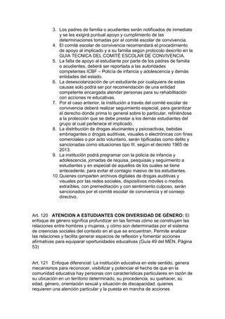 3. Los padres de familia o acudientes serán notificados de inmediato y se les exigirá puntual apoyo y cumplimiento de las determinaciones tomadas por el comité escolar de convivencia. 
4. El comité escolar de convivencia recomendará el procedimiento de apoyo al implicado y a su familia según protocolo descrito en la GUIA TECNICA DEL COMITÉ ESCOLAR DE CONVIVENCIA. 
5. La falta de apoyo al estudiante por parte de los padres de familia o acudientes, deberá ser reportada a las autoridades competentes ICBF – Policía de infancia y adolescencia y demás entidades del estado. 
6. La desescolarización de un estudiante por cualquiera de estas causas solo podrá ser por recomendación de una entidad competente encargada atender personas para su rehabilitación con acciones re educativas. 
7. Por el caso anterior, la institución a través del comité escolar de convivencia deberá realizar seguimiento especial, para garantizar el derecho donde prima lo general sobre lo particular, refiriéndose a la protección que se debe prestar a los demás estudiantes del grupo al cual pertenece el implicado. 
8. La distribución de drogas alucinantes y psicoactivas, bebidas embriagantes o drogas auditivas, visuales o electrónicas con fines comerciales o por acto voluntario, serán tipificadas como delito y sancionadas como situaciones tipo III. según el decreto 1965 de 2013. 
9. La institución podrá programar con la policía de infancia y adolescencia, jornadas de requisa, pesquisas y seguimiento a estudiantes y en especial de aquellos de los cuales se tiene antecedente, para evitar el contagio masivo de los estudiantes. 
10. Quienes comparten archivos digitales de drogas auditivas y visuales por las redes sociales, dispositivos móviles o medios extraíbles, con premeditación y con sentimiento culposo, serán sancionados por el comité escolar de convivencia y el consejo directivo. 
Art. 120 ATENCION A ESTUDIANTES CON DIVERSIDAD DE GÉNERO: El enfoque de género significa profundizar en las formas cómo se construyen las relaciones entre hombres y mujeres, y cómo son determinadas por el sistema de creencias sociales del contexto en el que se encuentran. Permite analizar las relaciones y facilita generar espacios de reflexión y fomentar acciones afirmativas para equiparar oportunidades educativas (Guía 49 del MEN. Página 53) 
Art. 121 Enfoque diferencial: La institución educativa en este sentido, genera mecanismos para reconocer, visibilizar y potenciar el hecho de que en la comunidad educativa hay personas con características particulares en razón de su ubicación en un territorio determinado, su procedencia, su quehacer, su edad, género, orientación sexual y situación de discapacidad, quienes requieren una atención particular y la puesta en marcha de acciones  