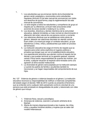 1. 
1. Los estudiantes que se enmarcan dentro de la diversidad de genero serán aceptados y reconocidos como estudiantes regulares (Artículo 23 de este manual de convivencia) con todos sus derechos de igual forma y bajo la reglamentación de este manual de convivencia. 
2. Le será exigido a todos los estudiantes y compañeros de grupo el respeto por su diferencia y el buen trato procurando evitar acciones de acoso escolar o bullying en su contra. 
3. Los docentes, directivos y demás miembros de la comunidad educativa, deberán brindarles un trato normal sin discriminación ni alteración del orden natural de una persona común y corriente. 
4. Las relaciones afectivas que se establezcan entre pares de género, deberán ser relaciones discretas sin atentar contra el buen orden y la moral que exige un contexto educativo, ya que atendemos a niños, niñas y adolescentes que están en proceso de formación. 
5. La institución educativa les exige el mínimo de respeto que se requiere para evitar actos explícitos en lugares públicos o privados que tengan que ver con el establecimiento educativo. 
6. Los espectáculos atrevidos que atenten contra el respeto de los demás y que puedan terminar en la agresión gestual, corporal, verbal o física serán responsabilidad de quienes las motiven, por lo tanto, cualquier situación al respecto será revisada como una agresión al clima escolar institucional. 
7. La diversidad de género será aceptada por la institución siempre y cuando los padres de familia o acudientes también la reconozcan y se hagan responsables del comportamiento de sus hijos. 
Art. 127 Violencia de género o violencia basada en el género. La institución educativa reconoce su responsabilidad de notificar a instancias competentes del estado según el decreto 1965 de 2013 cuando se presente el fenómeno que se entiende como cualquier daño perpetrado contra la voluntad de una persona que está enraizado en desigualdades de poder y relacionado con roles de género que incluye: 
1. 
1. Violencia física, sexual y psicológica. 
2. Amenaza de violencia, coerción o privación arbitraria de la libertad. 
3. Afecta de manera desproporcionada a las mujeres, las niñas, niños y aquellos hombres adultos y mujeres que se salen del modelo heterosexual. 
 