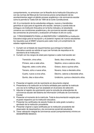 comportamiento, no armonicen con la filosofía de la Institución Educativa y/o con las normas del Manual de Convivencia previa comprobación de los acontecimientos según el debido proceso académico o de convivencia escolar como lo permite la Tutela 534 de 1994 de la Corte Constitucional. 
Art. 6 La inscripción de los estudiantes antiguos, nuevos y transferidos garantiza el cupo para el siguiente año escolar, siempre y cuando ésta se entregue a la Institución Educativa en la fecha indicada y el estudiante conserve sus condiciones académicas y de convivencia escolar exigidas por las comisiones de promoción y evaluación al finalizar el año en curso. 
Art. 7 PROCEDIMIENTO PARA LA INSCRIPCIÓN Y ADMISIÓN:La Institución Educativa exige para la inscripción y el posterior ingreso de nuevos estudiantes los requisitos que el SIMAT propone para cada nivel y el cumplimiento de edades reglamentarias así: 
1. Cumplir con el listado de requerimientos que entrega la Institución Educativa cuando se solicita el cupo (ver formato de requisitos en la secretaría de la Institución). 
2. Cumplir con los rangos de edad para ingresar a cada nivel escolar así: 
Transición, cinco años. 
Primero, seis a siete años. 
Segundo, siete a ocho años. 
Tercero, ocho a nueve años. 
Cuarto, nueve a once años. 
Quinto, diez a doce años. 
Sexto, diez a trece años. 
Séptimo, once a catorce años. 
Octavo, doce a quince años. 
Noveno, trece a dieciséis años. 
Décimo, catorce a diecisiete años. 
Undécimo, quince a dieciocho años. 
3. Presentar el registro civil de nacimiento en documento original. 
4. Presentarse a la institución en la fecha señalada para asentar la matricula una vez se le notifique que fue aceptado en el proceso de selección. 
5. Adjuntar el registro de autorización para la consulta de antecedentes de convivencia escolar del Sistema de Información Unificado de Convivencia Escolar 
6. Presentar al momento de la matrícula. Toda la documentación exigida para el grado respectivo por la institución educativa. 
7. Presentar los certificados de estudio finales de cada grado cursado y aprobado de la institución procedente. 
8. Presentar original o copia certificada por la institución procedente del observador de desempeños y de convivencia social del estudiante. 
9. Tener valoración integral de convivencia social (comportamiento) mínimo en DESEMPEÑO BASICO.  