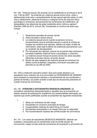 Art. 128 Violencia sexual. De acuerdo con lo establecido en el artículo 2 de la Ley 1146 de 2007, “se entiende por violencia sexual contra niños, niñas y adolescentes todo acto o comportamiento de tipo sexual ejercido sobre un niño, niña o adolescente, utilizando la fuerza o cualquier forma de coerción física, psicológica o emocional, aprovechando las condiciones de indefensión, de desigualdad y las relaciones de poder existentes entre víctima y agresor” (Decreto 1965 de 2013, artículo 39). Comprende un continuo de actos que incluye: 
1. 
1. Situaciones sexuales de acceso carnal. 
2. Actos sexuales o acoso sexual. 
3. La violencia sexual ocurre cuando la persona no da su consentimiento para la actividad sexual o cuando la víctima es incapaz de consentir (por ejemplo, debido a la edad, la falta de información, estar bajo el efecto de sustancias psicoactivas o por su condición de discapacidad) 
4. Por rehusarse (por ejemplo, porque se encuentra bajo amenaza o sometida mediante violencia física o psicológica, o coerción). 
5. La violencia sexual incluye el acceso carnal, los actos sexuales diferentes al acceso carnal y el acoso sexual. 
6. Dentro de esta categoría de violencia sexual se enmarcan los delitos contra la libertad, integridad y formación sexuales que describe la Ley 599 de 2000. 
Art. 129 La institución educativa aclara: Que para poder declarar a un estudiante como miembro de una comunidad con DIVERSIDAD DE GENERO será necesario la autorización expresa y consentimiento de sus acudientes o padres de familia y así poder acceder a este tipo de situaciones presentes en nuestro manual de convivencia. 
Art. 130 ATENCION A ESTUDIANTES DESESCOLARIZADOS: Se consideran estudiantes desescolarizados a aquellos que se encuentren en estado cesante de participación académica con presencialidad restringida, por razones que serán justificadas cuando se presenten las siguientes situaciones: 
1. 
1. Niñas con embarazo de alto riesgo 
2. Estudiantes en consumo avanzado de drogas 
3. Incapacidades medicas de salud física y/o mental 
4. Estudiantes amenazados o en riesgo físico por su seguridad 
5. Por recomendación expresa del comité escolar de convivencia 
Art. 131 Los casos de estudiantes DESESCOLARIZADOS, deberán ser avalados y propuestos por la coordinación ante el comité escolar de convivencia o según el caso ante las comisiones de evaluación y promoción de  