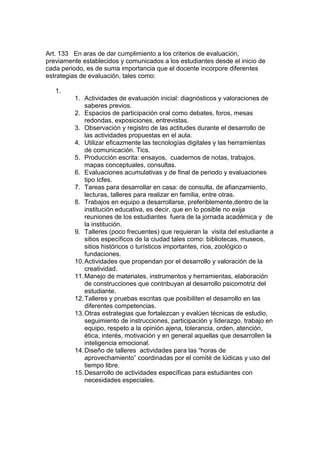 Art. 133 En aras de dar cumplimiento a los criterios de evaluación, previamente establecidos y comunicados a los estudiantes desde el inicio de cada periodo, es de suma importancia que el docente incorpore diferentes estrategias de evaluación, tales como: 
1. 
1. Actividades de evaluación inicial: diagnósticos y valoraciones de saberes previos. 
2. Espacios de participación oral como debates, foros, mesas redondas, exposiciones, entrevistas. 
3. Observación y registro de las actitudes durante el desarrollo de las actividades propuestas en el aula. 
4. Utilizar eficazmente las tecnologías digitales y las herramientas de comunicación. Tics. 
5. Producción escrita: ensayos, cuadernos de notas, trabajos, mapas conceptuales, consultas. 
6. Evaluaciones acumulativas y de final de periodo y evaluaciones tipo Icfes. 
7. Tareas para desarrollar en casa: de consulta, de afianzamiento, lecturas, talleres para realizar en familia, entre otras. 
8. Trabajos en equipo a desarrollarse, preferiblemente,dentro de la institución educativa, es decir, que en lo posible no exija reuniones de los estudiantes fuera de la jornada académica y de la institución. 
9. Talleres (poco frecuentes) que requieran la visita del estudiante a sitios específicos de la ciudad tales como: bibliotecas, museos, sitios históricos o turísticos importantes, ríos, zoológico o fundaciones. 
10. Actividades que propendan por el desarrollo y valoración de la creatividad. 
11. Manejo de materiales, instrumentos y herramientas, elaboración de construcciones que contribuyan al desarrollo psicomotriz del estudiante. 
12. Talleres y pruebas escritas que posibiliten el desarrollo en las diferentes competencias. 
13. Otras estrategias que fortalezcan y evalúen técnicas de estudio, seguimiento de instrucciones, participación y liderazgo, trabajo en equipo, respeto a la opinión ajena, tolerancia, orden, atención, ética, interés, motivación y en general aquellas que desarrollen la inteligencia emocional. 
14. Diseño de talleres actividades para las “horas de aprovechamiento” coordinadas por el comité de lúdicas y uso del tiempo libre. 
15. Desarrollo de actividades específicas para estudiantes con necesidades especiales.  