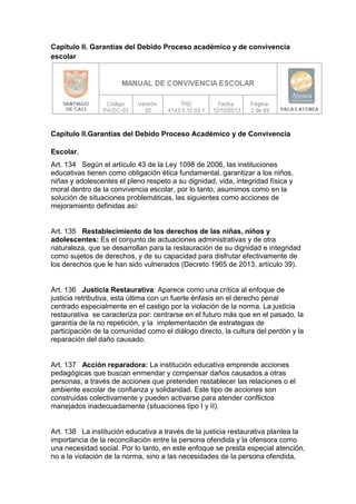 Capítulo II. Garantías del Debido Proceso académico y de convivencia escolar 
Capítulo II.Garantías del Debido Proceso Académico y de Convivencia Escolar. 
Art. 134 Según el artículo 43 de la Ley 1098 de 2006, las instituciones educativas tienen como obligación ética fundamental, garantizar a los niños, niñas y adolescentes el pleno respeto a su dignidad, vida, integridad física y moral dentro de la convivencia escolar, por lo tanto, asumimos como en la solución de situaciones problemáticas, las siguientes como acciones de mejoramiento definidas así: 
Art. 135 Restablecimiento de los derechos de las niñas, niños y adolescentes: Es el conjunto de actuaciones administrativas y de otra naturaleza, que se desarrollan para la restauración de su dignidad e integridad como sujetos de derechos, y de su capacidad para disfrutar efectivamente de los derechos que le han sido vulnerados (Decreto 1965 de 2013, artículo 39). 
Art. 136 Justicia Restaurativa: Aparece como una crítica al enfoque de justicia retributiva, esta última con un fuerte énfasis en el derecho penal centrado especialmente en el castigo por la violación de la norma. La justicia restaurativa se caracteriza por: centrarse en el futuro más que en el pasado, la garantía de la no repetición, y la implementación de estrategias de participación de la comunidad como el diálogo directo, la cultura del perdón y la reparación del daño causado. 
Art. 137 Acción reparadora: La institución educativa emprende acciones pedagógicas que buscan enmendar y compensar daños causados a otras personas, a través de acciones que pretenden restablecer las relaciones o el ambiente escolar de confianza y solidaridad. Este tipo de acciones son construidas colectivamente y pueden activarse para atender conflictos manejados inadecuadamente (situaciones tipo I y II). 
Art. 138 La institución educativa a través de la justicia restaurativa plantea la importancia de la reconciliación entre la persona ofendida y la ofensora como una necesidad social. Por lo tanto, en este enfoque se presta especial atención, no a la violación de la norma, sino a las necesidades de la persona ofendida,  