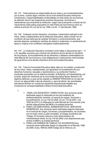 Art. 141 Toda persona es responsable de sus actos y sus comportamientos; por lo tanto, cuando algún miembro de la Comunidad Educativa infrinja las condiciones y responsabilidades contempladas en este pacto de convivencia, se deberán asumir las respectivas acciones disuasivas, correctivas o reeducativas que emprenda la institución, según sea la situación a través de los mecanismos adecuados propuestos en este Pacto de Convivencia como se refiere el artículo 43 y 44 de la Ley 1098 y el Art. 17 del Decreto 1860. 
Art. 142 Cualquier acción disuasiva, correctiva o reeducativa aplicada a los niños, niñas y adolescentes de la Institución Educativa, debe cumplir con la condición de que ésta sea de carácter formativo y constructivamente, que permita observar verdaderos cambios de actitud y evidencien un sentimiento de apoyo y mejora a los conflictos manejados inadecuadamente. 
Art. 143 La Institución Educativa considera como faltas o Situaciones tipo I – II o III, aquellas acciones que vulneran los derechos de los demás en beneficio de los propios, al incumplimiento de los derechos y deberes contemplados en este Manual de Convivencia y a las obligaciones o restricciones mencionadas de igual forma a los demás miembros de la Comunidad Educativa. 
Art. 144 Toda la Comunidad Educativa debe velar por el cuidado y protección de los niños, niñas y adolescentes; por garantizar el cumplimiento de sus derechos humanos, sexuales y reproductivos y su protección frente a conductas asociadas con la violencia escolar, el Bullying y el Cyberbullying, por lo tanto, todos los miembros de la comunidad educativa tienen derecho a la legítima defensa y a que se les respete su DEBIDO PROCESO en el caso de incurrir en alguna falta o tipo de situacion y; para tal efecto, las autoridades educativas tendrán en cuenta las siguientes disposiciones legales que incorporan la corresponsabilidad a toda la Comunidad Educativa: 
1. 
1. PARA LOS DOCENTES Y DIRECTIVOS: Sus acciones serán tipificadas según lo dispuesto en los dos estatutos de profesionalización docente, el manual de cargos, funciones y procedimientos, la Ley 734 de 2002, la Ley 715 de 2001, Ley 1620 de 2013 y lo dispuesto en este Manual de Convivencia y las demás disposiciones del MEN y la entidad territorial. 
2. PARA LOS EMPLEADOS, ADMINISTRATIVOS, SERVICIOS GENERALES: Sus acciones serán tipificadas segúnlo dispuesto en el manual de cargos, funciones y procedimientos, los acuerdos con el rector como su jefe inmediato, el Código Sustantivo del Trabajo, El Contrato Laboral o Acto Administrativo de nombramiento oficial, la Ley 734 de 2002 y las disposiciones que emitan el MEN y la entidad territorial. 
3. PARA LOS PADRES DE FAMILIA Y/O ACUDIENTES:Sus acciones serán tipificadas Según lo dispuesto en el Decreto 1286 de 2005, la ley 1098 de 2006 Código de la Infancia y la  