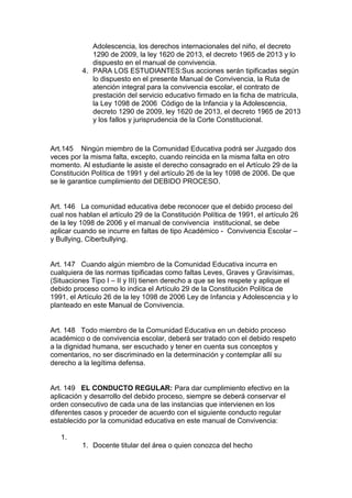 Adolescencia, los derechos internacionales del niño, el decreto 1290 de 2009, la ley 1620 de 2013, el decreto 1965 de 2013 y lo dispuesto en el manual de convivencia. 
4. PARA LOS ESTUDIANTES:Sus acciones serán tipificadas según lo dispuesto en el presente Manual de Convivencia, la Ruta de atención integral para la convivencia escolar, el contrato de prestación del servicio educativo firmado en la ficha de matrícula, la Ley 1098 de 2006 Código de la Infancia y la Adolescencia, decreto 1290 de 2009, ley 1620 de 2013, el decreto 1965 de 2013 y los fallos y jurisprudencia de la Corte Constitucional. 
Art.145 Ningún miembro de la Comunidad Educativa podrá ser Juzgado dos veces por la misma falta, excepto, cuando reincida en la misma falta en otro momento. Al estudiante le asiste el derecho consagrado en el Artículo 29 de la Constitución Política de 1991 y del artículo 26 de la ley 1098 de 2006. De que se le garantice cumplimiento del DEBIDO PROCESO. 
Art. 146 La comunidad educativa debe reconocer que el debido proceso del cual nos hablan el artículo 29 de la Constitución Política de 1991, el artículo 26 de la ley 1098 de 2006 y el manual de convivencia institucional, se debe aplicar cuando se incurre en faltas de tipo Académico - Convivencia Escolar – y Bullying, Ciberbullying. 
Art. 147 Cuando algún miembro de la Comunidad Educativa incurra en cualquiera de las normas tipificadas como faltas Leves, Graves y Gravísimas, (Situaciones Tipo I – II y III) tienen derecho a que se les respete y aplique el debido proceso como lo indica el Artículo 29 de la Constitución Política de 1991, el Artículo 26 de la ley 1098 de 2006 Ley de Infancia y Adolescencia y lo planteado en este Manual de Convivencia. 
Art. 148 Todo miembro de la Comunidad Educativa en un debido proceso académico o de convivencia escolar, deberá ser tratado con el debido respeto a la dignidad humana, ser escuchado y tener en cuenta sus conceptos y comentarios, no ser discriminado en la determinación y contemplar allí su derecho a la legítima defensa. 
Art. 149 EL CONDUCTO REGULAR: Para dar cumplimiento efectivo en la aplicación y desarrollo del debido proceso, siempre se deberá conservar el orden consecutivo de cada una de las instancias que intervienen en los diferentes casos y proceder de acuerdo con el siguiente conducto regular establecido por la comunidad educativa en este manual de Convivencia: 
1. 
1. Docente titular del área o quien conozca del hecho  