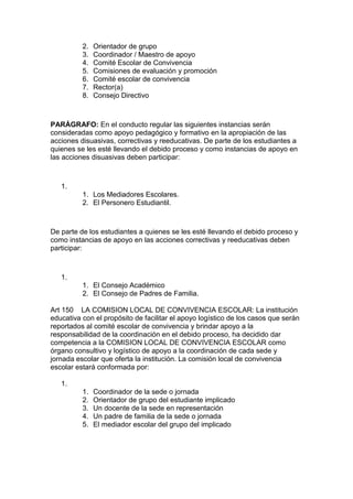 2. Orientador de grupo 
3. Coordinador / Maestro de apoyo 
4. Comité Escolar de Convivencia 
5. Comisiones de evaluación y promoción 
6. Comité escolar de convivencia 
7. Rector(a) 
8. Consejo Directivo 
PARÁGRAFO: En el conducto regular las siguientes instancias serán consideradas como apoyo pedagógico y formativo en la apropiación de las acciones disuasivas, correctivas y reeducativas. De parte de los estudiantes a quienes se les esté llevando el debido proceso y como instancias de apoyo en las acciones disuasivas deben participar: 
1. 
1. Los Mediadores Escolares. 
2. El Personero Estudiantil. 
De parte de los estudiantes a quienes se les esté llevando el debido proceso y como instancias de apoyo en las acciones correctivas y reeducativas deben participar: 
1. 
1. El Consejo Académico 
2. El Consejo de Padres de Familia. 
Art 150 LA COMISION LOCAL DE CONVIVENCIA ESCOLAR: La institución educativa con el propósito de facilitar el apoyo logístico de los casos que serán reportados al comité escolar de convivencia y brindar apoyo a la responsabilidad de la coordinación en el debido proceso, ha decidido dar competencia a la COMISION LOCAL DE CONVIVENCIA ESCOLAR como órgano consultivo y logístico de apoyo a la coordinación de cada sede y jornada escolar que oferta la institución. La comisión local de convivencia escolar estará conformada por: 
1. 
1. Coordinador de la sede o jornada 
2. Orientador de grupo del estudiante implicado 
3. Un docente de la sede en representación 
4. Un padre de familia de la sede o jornada 
5. El mediador escolar del grupo del implicado 
 