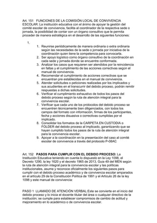 Art. 151 FUNCIONES DE LA COMISIÓN LOCAL DE CONVIVENCIA ESCOLAR: La institución educativa con el ánimo de apoyar la gestión del comité escolar de convivencia, facilita al coordinador de la respectiva sede o jornada, la posibilidad de contar con un órgano consultivo que le permita proceder de manera estratégica en el desarrollo de las siguientes funciones: 
1. 
1. Reunirse periódicamente de manera ordinaria o extra ordinaria según las necesidades de la sede o jornada por iniciativa de la coordinación quien tiene la competencia para convocarla. 
2. Ser apoyo logístico como órgano consultivo de la coordinación en cada sede y jornada donde se encuentre conformada. 
3. Analizar los casos que requieren ser atendidos por la reincidencia en faltas y el cumplimiento de las acciones correctivas según el manual de convivencia. 
4. Recomendar el cumplimiento de acciones correctivas que se encuentran pre establecidas en el manual de convivencia. 
5. Atender solicitudes o peticiones realizadas por los implicados y sus acudientes en el transcurrir del debido proceso, podrán remitir respuestas a dichas solicitudes. 
6. Verificar el cumplimiento exhaustivo de todos los pasos del debido proceso según la ruta de atención integral para la convivencia escolar. 
7. Verificar que cada uno de los protocolos del debido proceso se encuentren técnicamente bien diligenciados, con todos los campos del formato con información, firmas de los participantes, fecha y acciones disuasiva o correctivas cumplidas por el implicado. 
8. Consolidar los formatos de la CARPETA EN CUSTODIA o FOLDER del debido proceso al implicado, garantizando que se hayan cumplido todos los pasos de la ruta de atención integral para la convivencia escolar. 
9. Apoyar a la coordinación en la presentación del caso al comité escolar de convivencia a través del protocolo P-08AC 
Art. 152 PASOS PARA CUMPLIR CON EL DEBIDO PROCESO: La Institución Educativa teniendo en cuenta lo dispuesto en la Ley 1098, el Decreto 1290, la ley 1620 y el decreto 1965 de 2013, Guia 49 del MEN según la ruta de atención integral para la convivencia escolar y las políticas institucionales, asume y reconoce oficialmente los siguientes pasos para cumplir con el debido proceso académico y de convivencia escolar amparados en el artículo 29 de la Constitución Política de 1991 y el Artículo 26 de la ley 1098 y este manual de convivencia: 
PASO 1 LLAMADO DE ATENCIÓN VERBAL:Este se convierte en el inicio del debido proceso y lo inicia el docente titular del área o cualquier directivo de la institución; se cumple para establecer compromisos de cambio de actitud y mejoramiento en lo académico o de convivencia escolar.  