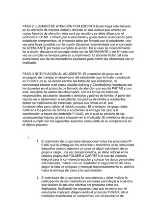 PASO 2 LLAMADO DE ATENCIÓN POR ESCRITO:Quien haya sido llamado en su atención de manera verbal y reincida en una actitud que amerite un nuevo llamado de atención, éste será por escrito y se debe diligenciar el protocolo P-O1AD. Firmado por el estudiante y quien realice la anotación para establecer compromisos, el protocolo debe ser firmado por el estudiante, una vez este haya cumplido con la acción disuasiva recomendada con el concepto de ATENUANTE por haber cumplido la acción. En el caso de incumplimiento de la acción disuasiva el concepto debe ser de AGRAVANTE y ser firmado una vez se cumpla los tiempos para su cumplimiento. El docente titular del área podrá hacer uso de los mediadores escolares para dirimir las diferencias con el implicado. 
PASO 3 NOTIFICACION AL ACUDIENTE: El orientador de grupo es el encargado de manejar el observador del estudiante cuyo formato o protocolo es P-03AD; en él, se deben escribir las faltas de tipo académico, de convivencia escolar o de acoso escolar bullying y Ciberbullying reportadas por los docentes en el protocolo de llamado de atención por escrito P-01AD y con este, respaldar la validez del observador, con las firmas de todos los responsables: estudiante, docente o directivo y padres de familia; A partir del reporte en el observador el estudiante, los padres de familia a acudientes deben ser notificados de inmediato, porque sus firmas en él, son fundamentales para validar el debido proceso. El orientador de grupo debe notificar a los padres de familia o acudientes la entrega del caso a la coordinación a través del protocolo P-04AD, en el cual se advierte de las consecuencias futuras de esta situación en el implicado. El orientador de grupo deberá cumplir con los siguientes aspectos como parte de su competencia en el debido proceso: 
1. 
1. El orientador de grupo debe decepcionar todos los protocolos P- 01AD que le entreguen los docentes o miembros de la comunidad educativa cuando reporten un caso de algún estudiante de su grupo a cargo, una vez decepcionados, se debe colocar en la primera página del FOLDER o CARPETA la ruta de atención integral para la convivencia escolar y colocar los datos personales del implicado, marcar con un resaltador el seguimiento del caso según la lista de chequeo y manejar responsablemente su archivo hasta la entrega del caso a la coordinación. 
2. El orientador de grupo tiene la competencia y debe motivar la participación de los mediadores escolares para llegar a acuerdos que faciliten la solución efectiva del problema entre los implicados, facilitando los espacios para que se reúna con el estudiante implicado diligenciando el protocolo P-02AD, allí el mediador establecerá un compromiso con el estudiante de  