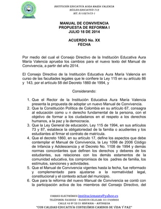 INSTITUCIÓN EDUCATIVA AURA MARÍA VALENCIA
NÚCLEO EDUCATIVO 712
NIT. 811027473-1
MANUAL DE CONVIVENCIA
PROPUESTA DE REFORMA I
JULIO 18 DE 2014
ACUERDO No. XX
FECHA
Por medio del cual el Consejo Directivo de la Institución Educativa Aura
María Valencia aprueba los cambios para el nuevo texto del Manual de
Convivencia, a partir del año 2014.
El Consejo Directivo de la Institución Educativa Aura María Valencia en
curso de las facultades legales que le confiere la Ley 115 en su artículo 86
y 143, por el artículo 58 del Decreto 1860 de 1994, y
Considerando:
1. Que el Rector de la Institución Educativa Aura María Valencia
presenta la propuesta de adoptar un nuevo Manual de Convivencia.
2. Que la Constitución Política de Colombia en su artículo 67, consagra
al educación como u n derecho fundamental de la persona, con el
objetivo de formar a los ciudadanos en el respeto a los derechos
humanos, a la paz y la democracia.
3. Que la Ley General de educación, Ley 115 de 1994, en sus artículos
73 y 87, establece la obligatoriedad de la familia o acudientes y los
estudiantes al firmar el contrato de matrícula.
4. Que el decreto 1860, en su artículo 17, define los aspectos que debe
contemplar el Manual de Convivencia, la Ley 1098 de 2006 Código
de Infancia y Adolescencia y el Decreto No. 1108 de 1994 y demás
normas concordantes que definen los derechos y deberes de los
estudiantes, sus relaciones con los demás estamentos de la
comunidad educativa, los compromisos de los padres de familia, los
estímulos, sanciones y actividades.
5. Que el Manual de Convivencia vigentes hasta la fecha, fue reformado
y complementado para ajustarse a la normatividad legal,
constitucional y el contexto actual del municipio.
6. Que para la reforma del nuevo Manual de Convivencia se contó con
la participación activa de los miembros del Consejo Directivo, del
CORREO ELECTRÓNICO institucionaura@yahoo.es
TELéfONOS: 8432052 – 8432076 CELULAR: 3117498662
CALLE 49 Nº 52-51 hISpANIA – ANTIOqUIA
“CON CALIDAD EDUCATIVA CONTRUÍMOS CAMINOS DE VIDA y pAz”
 