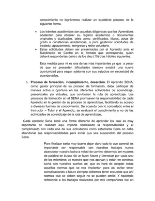 conocimiento no lográremos realizar un excelente proceso de la
             siguiente forma.

         •   Los trámites académicos son aquellas diligencias que los Aprendices
             adelantan para obtener su registro académico o documentos
             originales o duplicados, tales como: certificados, títulos, actas de
             grado o constancias académicas, o para gestionar solicitudes de
             traslado, aplazamiento, reingreso y retiro voluntario.
         •   Estas solicitudes deben ser presentadas por el Aprendiz ante el
             Subdirector de Centro en el formato que corresponda, quien
             deberá responderlas dentro de los diez (10) días hábiles siguientes.

             Esta medida para mi es una de las más importantes ya que a pesar
             de que se presenten dificultades siempre existirá una nueva
             oportunidad para seguir adelante con sus estudios sin necesidad de
             abandonarlos.

   5. Proceso de formación, incumplimiento, deserción: El Aprendiz SENA,
      como gestor principal de su proceso de formación, debe participar de
      manera activa y oportuna en las diferentes actividades de aprendizaje,
      presenciales y/o virtuales, que conforman la ruta de aprendizaje. Los
      procesos de formación en el SENA promueven la responsabilidad de cada
      Aprendiz en la gestión de su proceso de aprendizaje, facilitando su acceso
      a diversas fuentes de conocimiento. De acuerdo con lo concertado entre el
      Instructor – Tutor y el Aprendiz, se evaluará el cumplimiento o no de las
      actividades de aprendizaje de la ruta de aprendizaje,

 Cada aprendiz Sena tiene una forma diferente de aprender los cual es muy
importante en realidad aquí importa demasiado la responsabilidad y el
cumplimiento con cada una de sus actividades como estudiante Sena no debe
abandonar sus responsabilidades para evitar que sea suspendido del proceso
Sena

                Para finalizar sería muy bueno dejar claro todo lo que aprendí es
                importante ser responsable con nuestros trabajos nunca
                abandonar nuestra lucha a mitad de camino debemos ser mujeres
                de palabra en busca de un buen futuro y bienestar por cada uno
                de los miembros de nuestra que nos apoyan y están en continua
                lucha con nuestros sueños así que es hora de aceptar todas
                aquellas normas que se nos implantan para así evitar tener
                complicaciones a futuro siempre debemos tener encuenta que ahí
                normas que se deben seguir no se pueden omitir. Y haciendo
                referencia a los trabajos realizados por mis compañeras fue un
 