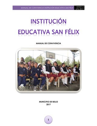 MANUAL DE CONVIVENCIA INSTITUCIÓN EDUCATIVA SAN FÉLIX
versión 3
año 2017
1
MANUAL DE CONVIVENCIA
MUNICIPIO DE BELLO
2017
 