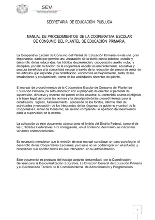 1 
SECRETARIA DE EDUCACIÓN PUBLUCA 
MANUAL DE PROCEDIMIENTOS DE LA COOPERATIVA ESCOLAR 
DE CONSUMO DEL PLANTEL DE EDUCACIÓN PRIMARIA. 
La Cooperativa Escolar de Consumo del Plantel de Educación Primaria reviste una gran 
importancia, dado que permite una vinculación de la teoría con la práctica escolar y 
desarrollo de los educandos, los hábitos de prevención, cooperación, auxilio mutuo y 
disciplina, por ello la función de la cooperativa escolar es eminentemente educativa y 
procura beneficios a la comunidad escolar a través de la reducción del precio de venta de 
los artículos que expende y su contribución económica al mejoramiento, tanto de las 
instalaciones y equipamiento, como de las actividades docentes del plantel. 
El manual de procedimientos de la Cooperativa Escolar de Consumo del Plantel de 
Educación Primaria, ha sido elaborado con el propósito de orientar al personal de 
supervisión, directivo y docente del plantel en los estados; su contenido abarca el objetivo 
y la base legal, así como las normas y la descripción de los procedimientos para la 
constitución, registro, funcionamiento, aplicación de los fondos, informe final de 
actividades y renovación de los integrantes de los órganos de gobierno y control de la 
Cooperativa Escolar de Consumo; así mismo comprende un apartado de lineamientos 
para la supervisión de la misma. 
La aplicación de este documento abarca tanto el ámbito del Distrito Federal, como el de 
las Entidades Federativas. Por consiguiente, en el contenido del mismo se indican las 
variantes correspondientes. 
Es necesario mencionar que la emisión de este manual constituye un paso para lograr el 
desarrollo de las Cooperativas Escolares; pero este no se podrá lograr sin el esfuerzo y 
honestidad que aporten todos los que intervienen en su administración. 
Este documento es producto del trabajo conjunto desarrollado por la Coordinación 
General para la Descentralización Educativa, La Dirección General de Educación Primaria 
y el Secretariado Técnico de la Comisión Interna de Administración y Programación. 
 