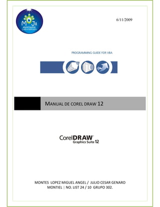 6/11/2009




         MANUAL DE COREL DRAW 12 
 




    MONTES  LOPEZ MIGUEL ANGEL /  JULIO CESAR GENARO 
         MONTIEL | NO. LIST 24 / 10  GRUPO 302. 
 