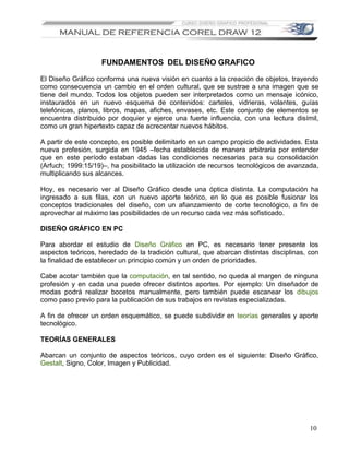 FUNDAMENTOS DEL DISEÑO GRAFICO

El Diseño Gráfico conforma una nueva visión en cuanto a la creación de objetos, trayendo
como consecuencia un cambio en el orden cultural, que se sustrae a una imagen que se
tiene del mundo. Todos los objetos pueden ser interpretados como un mensaje icónico,
instaurados en un nuevo esquema de contenidos: carteles, vidrieras, volantes, guías
telefónicas, planos, libros, mapas, afiches, envases, etc. Este conjunto de elementos se
encuentra distribuido por doquier y ejerce una fuerte influencia, con una lectura disímil,
como un gran hipertexto capaz de acrecentar nuevos hábitos.

A partir de este concepto, es posible delimitarlo en un campo propicio de actividades. Esta
nueva profesión, surgida en 1945 –fecha establecida de manera arbitraria por entender
que en este período estaban dadas las condiciones necesarias para su consolidación
(Arfuch; 1999:15/19)–, ha posibilitado la utilización de recursos tecnológicos de avanzada,
multiplicando sus alcances.

Hoy, es necesario ver al Diseño Gráfico desde una óptica distinta. La computación ha
ingresado a sus filas, con un nuevo aporte teórico, en lo que es posible fusionar los
conceptos tradicionales del diseño, con un afianzamiento de corte tecnológico, a fin de
aprovechar al máximo las posibilidades de un recurso cada vez más sofisticado.

DISEÑO GRÁFICO EN PC

Para abordar el estudio de Diseño Gráfico en PC, es necesario tener presente los
aspectos teóricos, heredado de la tradición cultural, que abarcan distintas disciplinas, con
la finalidad de establecer un principio común y un orden de prioridades.

Cabe acotar también que la computación, en tal sentido, no queda al margen de ninguna
profesión y en cada una puede ofrecer distintos aportes. Por ejemplo: Un diseñador de
modas podrá realizar bocetos manualmente, pero también puede escanear los dibujos
como paso previo para la publicación de sus trabajos en revistas especializadas.

A fin de ofrecer un orden esquemático, se puede subdividir en teorías generales y aporte
tecnológico.

TEORÍAS GENERALES

Abarcan un conjunto de aspectos teóricos, cuyo orden es el siguiente: Diseño Gráfico,
Gestalt, Signo, Color, Imagen y Publicidad.




                                                                                         10
 