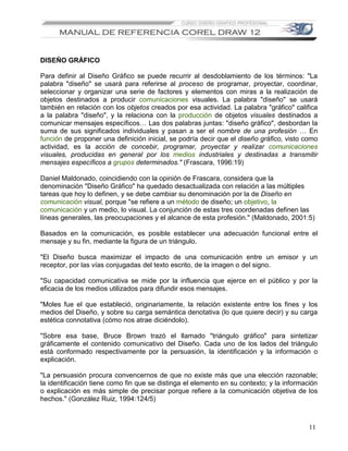 DISEÑO GRÁFICO

Para definir al Diseño Gráfico se puede recurrir al desdoblamiento de los términos: "La
palabra "diseño" se usará para referirse al proceso de programar, proyectar, coordinar,
seleccionar y organizar una serie de factores y elementos con miras a la realización de
objetos destinados a producir comunicaciones visuales. La palabra "diseño" se usará
también en relación con los objetos creados por esa actividad. La palabra "gráfico" califica
a la palabra "diseño", y la relaciona con la producción de objetos visuales destinados a
comunicar mensajes específicos… Las dos palabras juntas: "diseño gráfico", desbordan la
suma de sus significados individuales y pasan a ser el nombre de una profesión … En
función de proponer una definición inicial, se podría decir que el diseño gráfico, visto como
actividad, es la acción de concebir, programar, proyectar y realizar comunicaciones
visuales, producidas en general por los medios industriales y destinadas a transmitir
mensajes específicos a grupos determinados." (Frascara, 1996:19)

Daniel Maldonado, coincidiendo con la opinión de Frascara, considera que la
denominación "Diseño Gráfico" ha quedado desactualizada con relación a las múltiples
tareas que hoy lo definen, y se debe cambiar su denominación por la de Diseño en
comunicación visual, porque "se refiere a un método de diseño; un objetivo, la
comunicación y un medio, lo visual. La conjunción de estas tres coordenadas definen las
líneas generales, las preocupaciones y el alcance de esta profesión." (Maldonado, 2001:5)

Basados en la comunicación, es posible establecer una adecuación funcional entre el
mensaje y su fin, mediante la figura de un triángulo.

"El Diseño busca maximizar el impacto de una comunicación entre un emisor y un
receptor, por las vías conjugadas del texto escrito, de la imagen o del signo.

"Su capacidad comunicativa se mide por la influencia que ejerce en el público y por la
eficacia de los medios utilizados para difundir esos mensajes.

"Moles fue el que estableció, originariamente, la relación existente entre los fines y los
medios del Diseño, y sobre su carga semántica denotativa (lo que quiere decir) y su carga
estética connotativa (cómo nos atrae diciéndolo).

"Sobre esa base, Bruce Brown trazó el llamado "triángulo gráfico" para sintetizar
gráficamente el contenido comunicativo del Diseño. Cada uno de los lados del triángulo
está conformado respectivamente por la persuasión, la identificación y la información o
explicación.

"La persuasión procura convencernos de que no existe más que una elección razonable;
la identificación tiene como fin que se distinga el elemento en su contexto; y la información
o explicación es más simple de precisar porque refiere a la comunicación objetiva de los
hechos." (González Ruiz, 1994:124/5)



                                                                                          11
 