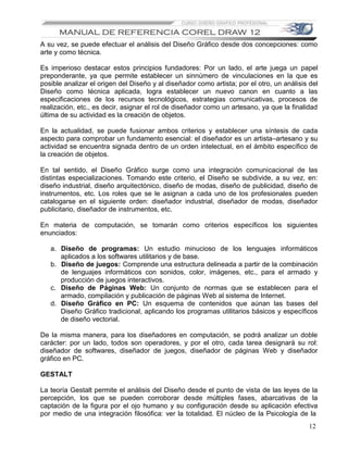 A su vez, se puede efectuar el análisis del Diseño Gráfico desde dos concepciones: como
arte y como técnica.

Es imperioso destacar estos principios fundadores: Por un lado, el arte juega un papel
preponderante, ya que permite establecer un sinnúmero de vinculaciones en la que es
posible analizar el origen del Diseño y al diseñador como artista; por el otro, un análisis del
Diseño como técnica aplicada, logra establecer un nuevo canon en cuanto a las
especificaciones de los recursos tecnológicos, estrategias comunicativas, procesos de
realización, etc., es decir, asignar el rol de diseñador como un artesano, ya que la finalidad
última de su actividad es la creación de objetos.

En la actualidad, se puede fusionar ambos criterios y establecer una síntesis de cada
aspecto para comprobar un fundamento esencial: el diseñador es un artista–artesano y su
actividad se encuentra signada dentro de un orden intelectual, en el ámbito específico de
la creación de objetos.

En tal sentido, el Diseño Gráfico surge como una integración comunicacional de las
distintas especializaciones. Tomando este criterio, el Diseño se subdivide, a su vez, en:
diseño industrial, diseño arquitectónico, diseño de modas, diseño de publicidad, diseño de
instrumentos, etc. Los roles que se le asignan a cada uno de los profesionales pueden
catalogarse en el siguiente orden: diseñador industrial, diseñador de modas, diseñador
publicitario, diseñador de instrumentos, etc.

En materia de computación, se tomarán como criterios específicos los siguientes
enunciados:

   a. Diseño de programas: Un estudio minucioso de los lenguajes informáticos
      aplicados a los softwares utilitarios y de base.
   b. Diseño de juegos: Comprende una estructura delineada a partir de la combinación
      de lenguajes informáticos con sonidos, color, imágenes, etc., para el armado y
      producción de juegos interactivos.
   c. Diseño de Páginas Web: Un conjunto de normas que se establecen para el
      armado, compilación y publicación de páginas Web al sistema de Internet.
   d. Diseño Gráfico en PC: Un esquema de contenidos que aúnan las bases del
      Diseño Gráfico tradicional, aplicando los programas utilitarios básicos y específicos
      de diseño vectorial.

De la misma manera, para los diseñadores en computación, se podrá analizar un doble
carácter: por un lado, todos son operadores, y por el otro, cada tarea designará su rol:
diseñador de softwares, diseñador de juegos, diseñador de páginas Web y diseñador
gráfico en PC.

GESTALT

La teoría Gestalt permite el análisis del Diseño desde el punto de vista de las leyes de la
percepción, los que se pueden corroborar desde múltiples fases, abarcativas de la
captación de la figura por el ojo humano y su configuración desde su aplicación efectiva
por medio de una integración filosófica: ver la totalidad. El núcleo de la Psicología de la
                                                                                            12
 