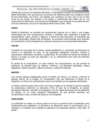 Gestalt gira en torno a la siguiente afirmación: La percepción humana no es la suma de los
datos sensoriales, sino que pasa por un proceso de reestructuración que configura a partir
de esa información una forma, una Gestalt, que constituye un todo, que no es la mera
suma de las partes. Es anterior a las partes y fundamental para ellas. No es una
composición de elementos. Las formas son totalidades cuya conducta no se determina por
la de sus elementos, sino por la naturaleza interior total. (Cofer, 1991)

SIGNO

Desde la lingüística, se estudian los componentes sígnicos de un texto o una imagen
conformados por dos concepciones: simetría y asimetría para asignarles el grado de
representación: signo, símbolo y alegoría, y dentro de esta estructura, se estudiarán las
marcas comerciales. Desde esta concepción, se encuentra instrumentada para entender
los ornamentos, formas integradoras y lecturas icónicas de sus componentes esenciales.

COLOR

Vinculado con las leyes de la pintura, queda establecido un compendio de jerarquías en
cuanto a la aplicación de color, en las siguientes categorías: primarios, binarios o
secundarios, intermedios, terciarios y cuaternarios. En otra gama de colores se emplea el
blanco y el negro ya sean por separado o en su combinación para crear los llamados
colores neutros.

El aporte de la computación, en esta materia, fue enriquecedora, ya que permite la
aplicación de distintos tipos de rellenos: uniforme y los llamados especiales: relleno
degradado, relleno de patrón, relleno de textura, y rellenos PostScript.

IMAGEN

Las normas básicas establecidas desde el ámbito del dibujo y la pintura, conforma el
aspecto teórico de la imagen. En computación, hay que diferenciar el dibujo de la
fotografía, no sólo por la comprobación visual, sino también por los aspectos del formato.

Un dibujo vectorial puede verse como una nueva imagen en la medida en que los cambios
de extensiones conforman su estructura. Para el caso de la fotografía, se aplican
estructuras idénticas y también se amalgaman con las reglas del pintura para la aplicación
de efectos, en un nuevo esquema interpretativo, ya que permite vectorizar sus
componentes y crear un efecto de dibujo en una fotografía.

PUBLICIDAD

La publicidad ha creado un campo propio en el que su aporte ha sido considerado como
fundamental para establecer un sinnúmero de relaciones entre la comunicación de un
mensaje y un estatuto que posibilita la aplicación de esquemas básicos, entre ellos, el
afiche.




                                                                                       13
 