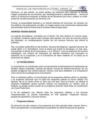 Asimismo, en ese estudio, se podrá verificar sus alcances para organizar la llamada
imagen corporativa de una empresa, que "estratégicamente y operativamente … ilumina el
estilo y la conducta la empresa; el sentido de las decisiones que toma y realiza; su modo
propio de concebir productos y/o servicios y de

innovar; su personalidad exclusiva y su manera distintiva de comunicar, de conectar con
los públicos y de relacionarse con ellos. La imagen posee unas condiciones excepcionales
que atraviesan toda la dinámica de la empresa hasta el largo plazo.

APORTES TECNOLÓGICOS

Los aportes tecnológicos, vinculados con el diseño, han sido decisivo en muchos casos.
La tradición mantenía vigente este concepto para agrupar una serie de recursos propios
del diseñador, en correspondencia directa con los recursos técnicos que ofrecía la
profesión.

Hoy, es posible subdividirlo en dos ámbitos: recursos tecnológicos y aspectos técnicos. Se
puede definir a lo "tecnológico" como el aporte que brinda la tecnología, en este caso,
circunscripto al ámbito de la computación, y a lo "técnico", como la aplicación de recursos
estratégicos; una síntesis de contenidos de distintas disciplinas que convergen su
aplicación en lo proyectual y en la formulación de ideas creativas en el campo de la
producción de objetos.

   •   LO TECNOLÓGICO

La computación es considerada como una herramienta fundamental para la elaboración de
bocetos, dibujos vectoriales, inclusión de efectos, armado de distintas estructuras, etc. Es
posible amalgamar dos criterios básicos: ciencia y arte para establecer a la computación
como ciencia de la ecología de la comunicación.

Para un diseñador gráfico, el conocimiento de los programas utilitarios define su actividad,
y es imperioso reconocer que no todos los programas ofrecen la misma utilidad. Por
ejemplo: No es lo mismo armar un libro que una tapa. Para el primero, se utilizará el
programa PageMaker porque permite manejar una autoedición; en cambio, para el
restante, es posible crearlo a partir de un programa vectorial: Corel Draw, en combinación
con Corel Photo-Paint.

A fin de establecer una relación entre los programas utilitarios y los recursos
computacionales, es preciso subdividirlos en tres aspectos: Programas básicos,
programas específicos y recursos anexos.

   •   Programas básicos

Se denomina de esta manera a los programas que todo operador debe conocer: Word y
Paint, principalmente, no descartándose la posibilidad de utilizar Excel para los gráficos.




                                                                                         14
 