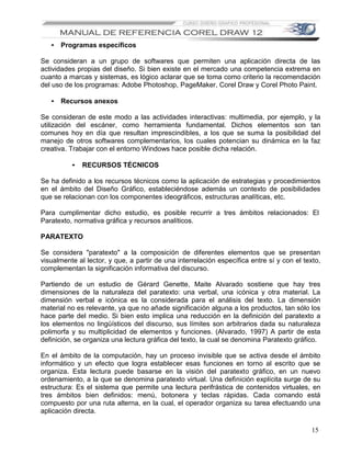 • Programas específicos

Se consideran a un grupo de softwares que permiten una aplicación directa de las
actividades propias del diseño. Si bien existe en el mercado una competencia extrema en
cuanto a marcas y sistemas, es lógico aclarar que se toma como criterio la recomendación
del uso de los programas: Adobe Photoshop, PageMaker, Corel Draw y Corel Photo Paint.

   • Recursos anexos

Se consideran de este modo a las actividades interactivas: multimedia, por ejemplo, y la
utilización del escáner, como herramienta fundamental. Dichos elementos son tan
comunes hoy en día que resultan imprescindibles, a los que se suma la posibilidad del
manejo de otros softwares complementarios, los cuales potencian su dinámica en la faz
creativa. Trabajar con el entorno Windows hace posible dicha relación.

          •   RECURSOS TÉCNICOS

Se ha definido a los recursos técnicos como la aplicación de estrategias y procedimientos
en el ámbito del Diseño Gráfico, estableciéndose además un contexto de posibilidades
que se relacionan con los componentes ideográficos, estructuras analíticas, etc.

Para cumplimentar dicho estudio, es posible recurrir a tres ámbitos relacionados: El
Paratexto, normativa gráfica y recursos analíticos.

PARATEXTO

Se considera "paratexto" a la composición de diferentes elementos que se presentan
visualmente al lector, y que, a partir de una interrelación específica entre sí y con el texto,
complementan la significación informativa del discurso.

Partiendo de un estudio de Gérard Genette, Maite Alvarado sostiene que hay tres
dimensiones de la naturaleza del paratexto: una verbal, una icónica y otra material. La
dimensión verbal e icónica es la considerada para el análisis del texto. La dimensión
material no es relevante, ya que no añade significación alguna a los productos, tan sólo los
hace parte del medio. Si bien esto implica una reducción en la definición del paratexto a
los elementos no lingüísticos del discurso, sus límites son arbitrarios dada su naturaleza
polimorfa y su multiplicidad de elementos y funciones. (Alvarado, 1997) A partir de esta
definición, se organiza una lectura gráfica del texto, la cual se denomina Paratexto gráfico.

En el ámbito de la computación, hay un proceso invisible que se activa desde el ámbito
informático y un efecto que logra establecer esas funciones en torno al escrito que se
organiza. Esta lectura puede basarse en la visión del paratexto gráfico, en un nuevo
ordenamiento, a la que se denomina paratexto virtual. Una definición explícita surge de su
estructura: Es el sistema que permite una lectura perifrástica de contenidos virtuales, en
tres ámbitos bien definidos: menú, botonera y teclas rápidas. Cada comando está
compuesto por una ruta alterna, en la cual, el operador organiza su tarea efectuando una
aplicación directa.

                                                                                            15
 