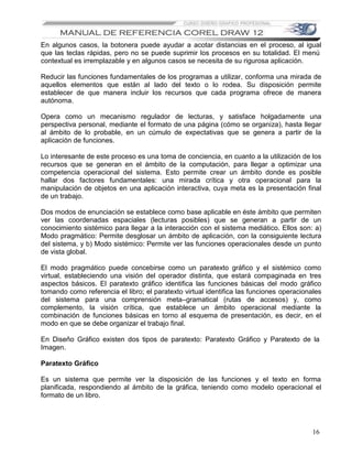 En algunos casos, la botonera puede ayudar a acotar distancias en el proceso, al igual
que las teclas rápidas, pero no se puede suprimir los procesos en su totalidad. El menú
contextual es irremplazable y en algunos casos se necesita de su rigurosa aplicación.

Reducir las funciones fundamentales de los programas a utilizar, conforma una mirada de
aquellos elementos que están al lado del texto o lo rodea. Su disposición permite
establecer de que manera incluir los recursos que cada programa ofrece de manera
autónoma.

Opera como un mecanismo regulador de lecturas, y satisface holgadamente una
perspectiva personal, mediante el formato de una página (cómo se organiza), hasta llegar
al ámbito de lo probable, en un cúmulo de expectativas que se genera a partir de la
aplicación de funciones.

Lo interesante de este proceso es una toma de conciencia, en cuanto a la utilización de los
recursos que se generan en el ámbito de la computación, para llegar a optimizar una
competencia operacional del sistema. Esto permite crear un ámbito donde es posible
hallar dos factores fundamentales: una mirada crítica y otra operacional para la
manipulación de objetos en una aplicación interactiva, cuya meta es la presentación final
de un trabajo.

Dos modos de enunciación se establece como base aplicable en éste ámbito que permiten
ver las coordenadas espaciales (lecturas posibles) que se generan a partir de un
conocimiento sistémico para llegar a la interacción con el sistema mediático. Ellos son: a)
Modo pragmático: Permite desglosar un ámbito de aplicación, con la consiguiente lectura
del sistema, y b) Modo sistémico: Permite ver las funciones operacionales desde un punto
de vista global.

El modo pragmático puede concebirse como un paratexto gráfico y el sistémico como
virtual, estableciendo una visión del operador distinta, que estará compaginada en tres
aspectos básicos. El paratexto gráfico identifica las funciones básicas del modo gráfico
tomando como referencia el libro; el paratexto virtual identifica las funciones operacionales
del sistema para una comprensión meta–gramatical (rutas de accesos) y, como
complemento, la visión crítica, que establece un ámbito operacional mediante la
combinación de funciones básicas en torno al esquema de presentación, es decir, en el
modo en que se debe organizar el trabajo final.

En Diseño Gráfico existen dos tipos de paratexto: Paratexto Gráfico y Paratexto de la
Imagen.

Paratexto Gráfico

Es un sistema que permite ver la disposición de las funciones y el texto en forma
planificada, respondiendo al ámbito de la gráfica, teniendo como modelo operacional el
formato de un libro.




                                                                                          16
 