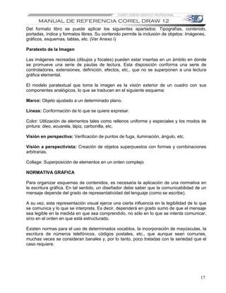 Del formato libro se puede aplicar los siguientes apartados: Tipografías, contenido,
portadas, índice y formatos libres. Su contenido permite la inclusión de objetos: Imágenes,
gráficos, esquemas, tablas, etc. (Ver Anexo I)

Paratexto de la Imagen

Las imágenes recreadas (dibujos y focales) pueden estar insertas en un ámbito en donde
se promueve una serie de pautas de lectura. Esta disposición conforma una serie de
controladores, extensiones, definición, efectos, etc., que no se superponen a una lectura
gráfica elemental.

El modelo paratextual que toma la imagen es la visión exterior de un cuadro con sus
componentes analógicos, lo que se traducen en el siguiente esquema:

Marco: Objeto ajustado a un determinado plano.

Líneas: Conformación de lo que se quiere expresar.

Color: Utilización de elementos tales como rellenos uniforme y especiales y los modos de
pintura: óleo, acuarela, lápiz, carbonilla, etc.

Visión en perspectiva: Verificación de puntos de fuga, iluminación, ángulo, etc.

Visión a perspectivista: Creación de objetos superpuestos con formas y combinaciones
arbitrarias.

Collage: Superposición de elementos en un orden complejo

NORMATIVA GRÁFICA

Para organizar esquemas de contenidos, es necesaria la aplicación de una normativa en
la escritura gráfica. En tal sentido, un diseñador debe saber que la comunicabilidad de un
mensaje depende del grado de representatividad del lenguaje (como se escribe).

A su vez, esta representación visual ejerce una cierta influencia en la legibilidad de lo que
se comunica y lo que se interpreta. Es decir, dependerá en grado sumo de que el mensaje
sea legible en la medida en que sea comprendido, no sólo en lo que se intenta comunicar,
sino en el orden en que está estructurado.

Existen normas para el uso de determinados vocablos, la incorporación de mayúsculas, la
escritura de números telefónicos, códigos postales, etc., que aunque sean comunes,
muchas veces se consideran banales y, por lo tanto, poco tratadas con la seriedad que el
caso requiere.




                                                                                          17
 