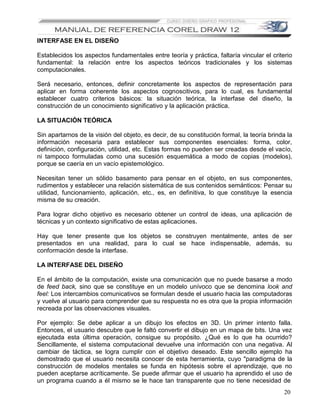 INTERFASE EN EL DISEÑO

Establecidos los aspectos fundamentales entre teoría y práctica, faltaría vincular el criterio
fundamental: la relación entre los aspectos teóricos tradicionales y los sistemas
computacionales.

Será necesario, entonces, definir concretamente los aspectos de representación para
aplicar en forma coherente los aspectos cognoscitivos, para lo cual, es fundamental
establecer cuatro criterios básicos: la situación teórica, la interfase del diseño, la
construcción de un conocimiento significativo y la aplicación práctica.

LA SITUACIÓN TEÓRICA

Sin apartarnos de la visión del objeto, es decir, de su constitución formal, la teoría brinda la
información necesaria para establecer sus componentes esenciales: forma, color,
definición, configuración, utilidad, etc. Estas formas no pueden ser creadas desde el vacío,
ni tampoco formuladas como una sucesión esquemática a modo de copias (modelos),
porque se caería en un vacío epistemológico.

Necesitan tener un sólido basamento para pensar en el objeto, en sus componentes,
rudimentos y establecer una relación sistemática de sus contenidos semánticos: Pensar su
utilidad, funcionamiento, aplicación, etc., es, en definitiva, lo que constituye la esencia
misma de su creación.

Para lograr dicho objetivo es necesario obtener un control de ideas, una aplicación de
técnicas y un contexto significativo de estas aplicaciones.

Hay que tener presente que los objetos se construyen mentalmente, antes de ser
presentados en una realidad, para lo cual se hace indispensable, además, su
conformación desde la interfase.

LA INTERFASE DEL DISEÑO

En el ámbito de la computación, existe una comunicación que no puede basarse a modo
de feed back, sino que se constituye en un modelo unívoco que se denomina look and
feel: Los intercambios comunicativos se formulan desde el usuario hacia las computadoras
y vuelve al usuario para comprender que su respuesta no es otra que la propia información
recreada por las observaciones visuales.

Por ejemplo: Se debe aplicar a un dibujo los efectos en 3D. Un primer intento falla.
Entonces, el usuario descubre que le faltó convertir el dibujo en un mapa de bits. Una vez
ejecutada esta última operación, consigue su propósito. ¿Qué es lo que ha ocurrido?
Sencillamente, el sistema computacional devuelve una información con una negativa. Al
cambiar de táctica, se logra cumplir con el objetivo deseado. Este sencillo ejemplo ha
demostrado que el usuario necesita conocer de esta herramienta, cuyo "paradigma de la
construcción de modelos mentales se funda en hipótesis sobre el aprendizaje, que no
pueden aceptarse acríticamente. Se puede afirmar que el usuario ha aprendido el uso de
un programa cuando a él mismo se le hace tan transparente que no tiene necesidad de
                                                                                            20
 