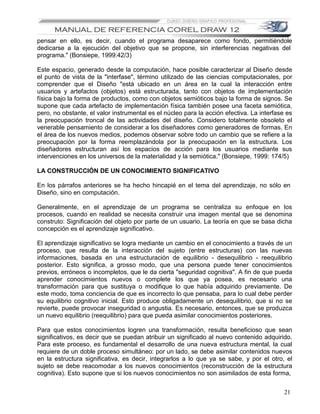 pensar en ello, es decir, cuando el programa desaparece como fondo, permitiéndole
dedicarse a la ejecución del objetivo que se propone, sin interferencias negativas del
programa." (Bonsiepe, 1999:42/3)

Este espacio, generado desde la computación, hace posible caracterizar al Diseño desde
el punto de vista de la "interfase", término utilizado de las ciencias computacionales, por
comprender que el Diseño "está ubicado en un área en la cual la interacción entre
usuarios y artefactos (objetos) está estructurada, tanto con objetos de implementación
física bajo la forma de productos, como con objetos semióticos bajo la forma de signos. Se
supone que cada artefacto de implementación física también posee una faceta semiótica,
pero, no obstante, el valor instrumental es el núcleo para la acción efectiva. La interfase es
la preocupación troncal de las actividades del diseño. Considero totalmente obsoleto el
venerable pensamiento de considerar a los diseñadores como generadores de formas. En
el área de los nuevos medios, podemos observar sobre todo un cambio que se refiere a la
preocupación por la forma reemplazándola por la preocupación en la estructura. Los
diseñadores estructuran así los espacios de acción para los usuarios mediante sus
intervenciones en los universos de la materialidad y la semiótica." (Bonsiepe, 1999: 174/5)

LA CONSTRUCCIÓN DE UN CONOCIMIENTO SIGNIFICATIVO

En los párrafos anteriores se ha hecho hincapié en el tema del aprendizaje, no sólo en
Diseño, sino en computación.

Generalmente, en el aprendizaje de un programa se centraliza su enfoque en los
procesos, cuando en realidad se necesita construir una imagen mental que se denomina
construto: Significación del objeto por parte de un usuario. La teoría en que se basa dicha
concepción es el aprendizaje significativo.

El aprendizaje significativo se logra mediante un cambio en el conocimiento a través de un
proceso, que resulta de la interacción del sujeto (entre estructuras) con las nuevas
informaciones, basada en una estructuración de equilibrio - desequilibrio - reequilibrio
posterior. Esto significa, a grosso modo, que una persona puede tener conocimientos
previos, erróneos o incompletos, que le da cierta "seguridad cognitiva". A fin de que pueda
aprender conocimientos nuevos o complete los que ya posea, es necesario una
transformación para que sustituya o modifique lo que había adquirido previamente. De
este modo, toma conciencia de que es incorrecto lo que pensaba, para lo cual debe perder
su equilibrio cognitivo inicial. Esto produce obligadamente un desequilibrio, que si no se
revierte, puede provocar inseguridad o angustia. Es necesario, entonces, que se produzca
un nuevo equilibrio (reequilibrio) para que pueda asimilar conocimientos posteriores.

Para que estos conocimientos logren una transformación, resulta beneficioso que sean
significativos, es decir que se puedan atribuir un significado al nuevo contenido adquirido.
Para este proceso, es fundamental el desarrollo de una nueva estructura mental, la cual
requiere de un doble proceso simultáneo: por un lado, se debe asimilar contenidos nuevos
en la estructura significativa, es decir, integrarlos a lo que ya se sabe, y por el otro, el
sujeto se debe reacomodar a los nuevos conocimientos (reconstrucción de la estructura
cognitiva). Esto supone que si los nuevos conocimientos no son asimilados de esta forma,


                                                                                           21
 