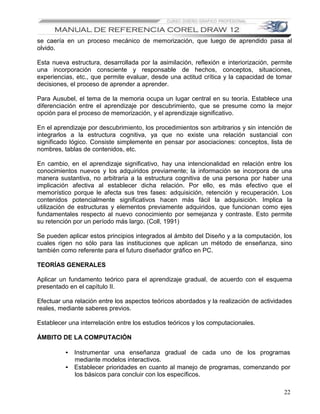 se caería en un proceso mecánico de memorización, que luego de aprendido pasa al
olvido.

Esta nueva estructura, desarrollada por la asimilación, reflexión e interiorización, permite
una incorporación consciente y responsable de hechos, conceptos, situaciones,
experiencias, etc., que permite evaluar, desde una actitud crítica y la capacidad de tomar
decisiones, el proceso de aprender a aprender.

Para Ausubel, el tema de la memoria ocupa un lugar central en su teoría. Establece una
diferenciación entre el aprendizaje por descubrimiento, que se presume como la mejor
opción para el proceso de memorización, y el aprendizaje significativo.

En el aprendizaje por descubrimiento, los procedimientos son arbitrarios y sin intención de
integrarlos a la estructura cognitiva, ya que no existe una relación sustancial con
significado lógico. Consiste simplemente en pensar por asociaciones: conceptos, lista de
nombres, tablas de contenidos, etc.

En cambio, en el aprendizaje significativo, hay una intencionalidad en relación entre los
conocimientos nuevos y los adquiridos previamente; la información se incorpora de una
manera sustantiva, no arbitraria a la estructura cognitiva de una persona por haber una
implicación afectiva al establecer dicha relación. Por ello, es más efectivo que el
memorístico porque le afecta sus tres fases: adquisición, retención y recuperación. Los
contenidos potencialmente significativos hacen más fácil la adquisición. Implica la
utilización de estructuras y elementos previamente adquiridos, que funcionan como ejes
fundamentales respecto al nuevo conocimiento por semejanza y contraste. Esto permite
su retención por un período más largo. (Coll, 1991)

Se pueden aplicar estos principios integrados al ámbito del Diseño y a la computación, los
cuales rigen no sólo para las instituciones que aplican un método de enseñanza, sino
también como referente para el futuro diseñador gráfico en PC.

TEORÍAS GENERALES

Aplicar un fundamento teórico para el aprendizaje gradual, de acuerdo con el esquema
presentado en el capítulo II.

Efectuar una relación entre los aspectos teóricos abordados y la realización de actividades
reales, mediante saberes previos.

Establecer una interrelación entre los estudios teóricos y los computacionales.

ÁMBITO DE LA COMPUTACIÓN

          • Instrumentar una enseñanza gradual de cada uno de los programas
            mediante modelos interactivos.
          • Establecer prioridades en cuanto al manejo de programas, comenzando por
            los básicos para concluir con los específicos.

                                                                                         22
 
