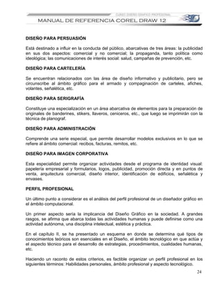 DISEÑO PARA PERSUASIÓN

Está destinado a influir en la conducta del público, abarcativas de tres áreas: la publicidad
en sus dos aspectos: comercial y no comercial; la propaganda, tanto política como
ideológica; las comunicaciones de interés social: salud, campañas de prevención, etc.

DISEÑO PARA CARTELERÍA

Se encuentran relacionados con las área de diseño informativo y publicitario, pero se
circunscribe al ámbito gráfico para el armado y compaginación de carteles, afiches,
volantes, señalética, etc.

DISEÑO PARA SERIGRAFÍA

Constituye una especialización en un área abarcativa de elementos para la preparación de
originales de banderines, stikers, llaveros, ceniceros, etc., que luego se imprimirán con la
técnica de planograf.

DISEÑO PARA ADMINISTRACIÓN

Comprende una serie especial, que permite desarrollar modelos exclusivos en lo que se
refiere al ámbito comercial: recibos, facturas, remitos, etc.

DISEÑO PARA IMAGEN CORPORATIVA

Esta especialidad permite organizar actividades desde el programa de identidad visual:
papelería empresarial y formularios, logos, publicidad, promoción directa y en puntos de
venta, arquitectura comercial, diseño interior, identificación de edificios, señalética y
envases.

PERFIL PROFESIONAL

Un último punto a considerar es el análisis del perfil profesional de un diseñador gráfico en
el ámbito computacional.

Un primer aspecto sería la implicancia del Diseño Gráfico en la sociedad. A grandes
rasgos, se afirma que abarca todas las actividades humanas y puede definirse como una
actividad autónoma, una disciplina intelectual, estética y práctica.

En el capítulo II, se ha presentado un esquema en donde se determina qué tipos de
conocimientos teóricos son esenciales en el Diseño, el ámbito tecnológico en que actúa y
el aspecto técnico para el desarrollo de estrategias, procedimientos, cualidades humanas,
etc.

Haciendo un raconto de estos criterios, es factible organizar un perfil profesional en los
siguientes términos: Habilidades personales, ámbito profesional y aspecto tecnológico.
                                                                                          24
 