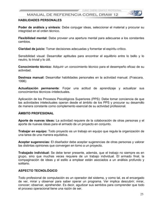 HABILIDADES PERSONALES

Poder de análisis y síntesis: Debe conjugar ideas, seleccionar el material y procurar su
integridad en el orden técnico.

Flexibilidad mental: Debe proveer una apertura mental para adecuarse a los constantes
cambios.

Claridad de juicio: Tomar decisiones adecuadas y fomentar el espíritu crítico.

Sensibilidad visual: Desarrollar aptitudes para encontrar el equilibrio entre lo bello y lo
neutro, lo trivial y lo útil.

Conocimiento técnico: Adquirir un conocimiento técnico para el desempeño eficaz de su
actividad.

Destreza manual: Desarrollar habilidades personales en la actividad manual. (Frascara,
1996)

Actualización permanente: Forjar una actitud de aprendizaje y actualizar sus
conocimientos técnicos–intelectuales.

Aplicación de los Procesos Psicológicos Superiores (PPS): Debe tomar conciencia de que
las actividades intelectuales operan desde el ámbito de los PPS y procurar su desarrollo
de manera constante como complemento esencial de su actividad profesional.

ÁMBITO PROFESIONAL

Aporte de nuevas ideas: La actividad requiere de la colaboración de otras personas y el
aporte de nuevas ideas para el armado de un proyecto en conjunto.

Trabajar en equipo: Todo proyecto es un trabajo en equipo que regula la organización de
una tarea de una manera equitativa.

Aceptar sugerencias: El diseñador debe aceptar sugerencias de otras personas y valorar
las distintas opiniones que convergen en torno a un proyecto.

Trabajado individual: Se debe tener presente, además, que el trabajo no siempre es en
grupo, sino que muchas veces requiere de un trabajo individual. El armado final, la
compaginación de ideas y el estilo a emplear están asociados a un análisis profundo y
solitario.

ASPECTO TECNOLÓGICO

Todo profesional de computación es un operador del sistema, y como tal, es el encargado
de ver, mirar y observar para saber operar un programa. Ver implica descubrir; mirar,
conocer; observar, aprehender. Es decir, agudizar sus sentidos para comprender que todo
el proceso operacional tiene una razón de ser.
                                                                                        25
 
