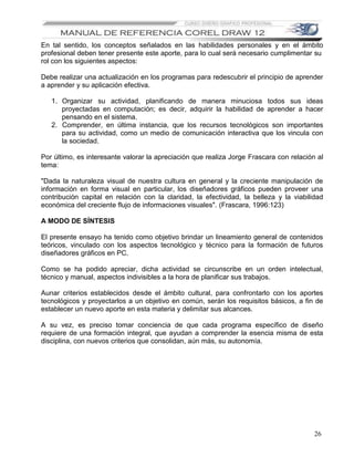 En tal sentido, los conceptos señalados en las habilidades personales y en el ámbito
profesional deben tener presente este aporte, para lo cual será necesario cumplimentar su
rol con los siguientes aspectos:

Debe realizar una actualización en los programas para redescubrir el principio de aprender
a aprender y su aplicación efectiva.

   1. Organizar su actividad, planificando de manera minuciosa todos sus ideas
      proyectadas en computación; es decir, adquirir la habilidad de aprender a hacer
      pensando en el sistema.
   2. Comprender, en última instancia, que los recursos tecnológicos son importantes
      para su actividad, como un medio de comunicación interactiva que los vincula con
      la sociedad.

Por último, es interesante valorar la apreciación que realiza Jorge Frascara con relación al
tema:

"Dada la naturaleza visual de nuestra cultura en general y la creciente manipulación de
información en forma visual en particular, los diseñadores gráficos pueden proveer una
contribución capital en relación con la claridad, la efectividad, la belleza y la viabilidad
económica del creciente flujo de informaciones visuales". (Frascara, 1996:123)

A MODO DE SÍNTESIS

El presente ensayo ha tenido como objetivo brindar un lineamiento general de contenidos
teóricos, vinculado con los aspectos tecnológico y técnico para la formación de futuros
diseñadores gráficos en PC.

Como se ha podido apreciar, dicha actividad se circunscribe en un orden intelectual,
técnico y manual, aspectos indivisibles a la hora de planificar sus trabajos.

Aunar criterios establecidos desde el ámbito cultural, para confrontarlo con los aportes
tecnológicos y proyectarlos a un objetivo en común, serán los requisitos básicos, a fin de
establecer un nuevo aporte en esta materia y delimitar sus alcances.

A su vez, es preciso tomar conciencia de que cada programa específico de diseño
requiere de una formación integral, que ayudan a comprender la esencia misma de esta
disciplina, con nuevos criterios que consolidan, aún más, su autonomía.




                                                                                         26
 
