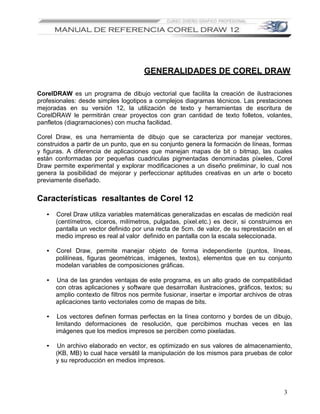 GENERALIDADES DE COREL DRAW

CorelDRAW es un programa de dibujo vectorial que facilita la creación de ilustraciones
profesionales: desde simples logotipos a complejos diagramas técnicos. Las prestaciones
mejoradas en su versión 12, la utilización de texto y herramientas de escritura de
CorelDRAW le permitirán crear proyectos con gran cantidad de texto folletos, volantes,
panfletos (diagramaciones) con mucha facilidad.

Corel Draw, es una herramienta de dibujo que se caracteriza por manejar vectores,
construidos a partir de un punto, que en su conjunto genera la formación de líneas, formas
y figuras. A diferencia de aplicaciones que manejan mapas de bit o bitmap, las cuales
están conformadas por pequeñas cuadriculas pigmentadas denominadas píxeles, Corel
Draw permite experimental y explorar modificaciones a un diseño preliminar, lo cual nos
genera la posibilidad de mejorar y perfeccionar aptitudes creativas en un arte o boceto
previamente diseñado.


Características resaltantes de Corel 12
   •   Corel Draw utiliza variables matemáticas generalizadas en escalas de medición real
       (centímetros, cíceros, milímetros, pulgadas, píxel.etc.) es decir, si construimos en
       pantalla un vector definido por una recta de 5cm. de valor, de su represtación en el
       medio impreso es real al valor definido en pantalla con la escala seleccionada.

   •   Corel Draw, permite manejar objeto de forma independiente (puntos, líneas,
       polilíneas, figuras geométricas, imágenes, textos), elementos que en su conjunto
       modelan variables de composiciones gráficas.

   •   Una de las grandes ventajas de este programa, es un alto grado de compatibilidad
       con otras aplicaciones y software que desarrollan ilustraciones, gráficos, textos; su
       amplio contexto de filtros nos permite fusionar, insertar e importar archivos de otras
       aplicaciones tanto vectoriales como de mapas de bits.

   •    Los vectores definen formas perfectas en la línea contorno y bordes de un dibujo,
       limitando deformaciones de resolución, que percibimos muchas veces en las
       imágenes que los medios impresos se perciben como pixeladas.

   •   Un archivo elaborado en vector, es optimizado en sus valores de almacenamiento,
       (KB, MB) lo cual hace versátil la manipulación de los mismos para pruebas de color
       y su reproducción en medios impresos.




                                                                                          3
 
