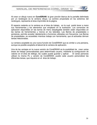 Al crear un dibujo nuevo en CorelDRAW, la gran porción blanca de la pantalla delimitada
por un rectángulo es la ventana dibujo. La sombra proyectada en los extremos del
rectángulo, representa el área imprimible de la página.

El espacio restante en la ventana es el área de trabajo, en la cual podrá tener a mano
sus herramientas y los elementos que empleará en la ilustración. Los comandos de
aplicación disponibles en las barras de menú desplegable también están disponibles en
las barras de herramientas y menús en los laterales. Las Barras de propiedades o
persianas, permite acceder rápidamente a funciones utilizadas con frecuencia. Las Barras
de propiedades, es accesibles mientras trabaje con herramienta, que al activarlas derivan
tareas relacionadas.

La ventana acoplable es una nueva función de CorelDRAW que es similar a una persiana,
aunque es posible acoplarla al lateral de la ventana de aplicación.

Una de las ventajas en la nueva versión de CorelDRAW es la posibilidad de crear varias
áreas de trabajo personalizadas para determinado usuario, mediante la configuración de
valores en el área de diálogo, las cuales puede guardar y aplicar.  Si varias personas
utilizan la misma Pc y versión de CorelDRAW, puede cada usuario personalizar las
diferentes tareas, que requiera en el área de trabajo.




                                                                                      30
 